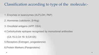 Classification according to type of the molecule:-
1 .Enzymes or isoenzymes (ALP,LDH, PAP)
2 .Hormones (calcitonin, β-Hcg)
3 .Oncofetal antigens (AFP, CEA)
4.Carbohydrate epitopes recognised by monoclonal antibodies
(CA 15-3,CA 19- 9,CA125)
5.Receptors (Estrogen, progesterone)
6.Protein Markers (Paraproteins)
 
