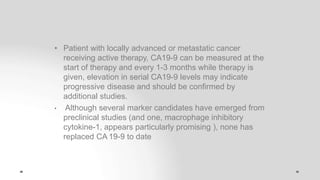 • Patient with locally advanced or metastatic cancer
receiving active therapy, CA19-9 can be measured at the
start of therapy and every 1-3 months while therapy is
given, elevation in serial CA19-9 levels may indicate
progressive disease and should be confirmed by
additional studies.
• Although several marker candidates have emerged from
preclinical studies (and one, macrophage inhibitory
cytokine-1, appears particularly promising ), none has
replaced CA 19-9 to date
 