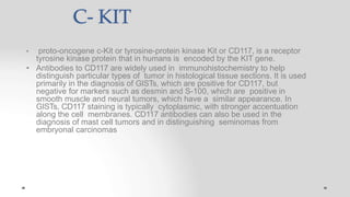 C- KIT
• proto-oncogene c-Kit or tyrosine-protein kinase Kit or CD117, is a receptor
tyrosine kinase protein that in humans is encoded by the KIT gene.
• Antibodies to CD117 are widely used in immunohistochemistry to help
distinguish particular types of tumor in histological tissue sections. It is used
primarily in the diagnosis of GISTs, which are positive for CD117, but
negative for markers such as desmin and S-100, which are positive in
smooth muscle and neural tumors, which have a similar appearance. In
GISTs, CD117 staining is typically cytoplasmic, with stronger accentuation
along the cell membranes. CD117 antibodies can also be used in the
diagnosis of mast cell tumors and in distinguishing seminomas from
embryonal carcinomas
 