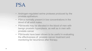 PSA
• Androgen-regulated serine protease produced by the
prostate epithelium.
• PSA is normally present in low concentrations in the
blood of all adult males.
• PSA levels may be elevated in the blood of men with
benign prostatic hyperplasia, as well as in men with
prostate cancer
• PSA levels have been shown to be useful in evaluating
the effectiveness of prostate cancer treatment and
monitoring for recurrence after therapy.
 