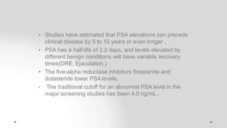 • Studies have estimated that PSA elevations can precede
clinical disease by 5 to 10 years or even longer .
• PSA has a half-life of 2.2 days, and levels elevated by
different benign conditions will have variable recovery
times(DRE, Ejaculation,)
• The five-alpha reductase inhibitors finasteride and
dutasteride lower PSA levels.
• The traditional cutoff for an abnormal PSA level in the
major screening studies has been 4.0 ng/mL .
 