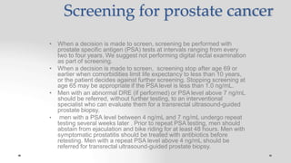 Screening for prostate cancer
• When a decision is made to screen, screening be performed with
prostate specific antigen (PSA) tests at intervals ranging from every
two to four years. We suggest not performing digital rectal examination
as part of screening.
• When a decision is made to screen, screening stop after age 69 or
earlier when comorbidities limit life expectancy to less than 10 years,
or the patient decides against further screening. Stopping screening at
age 65 may be appropriate if the PSA level is less than 1.0 ng/mL.
• Men with an abnormal DRE (if performed) or PSA level above 7 ng/mL
should be referred, without further testing, to an interventional
specialist who can evaluate them for a transrectal ultrasound-guided
prostate biopsy.
• men with a PSA level between 4 ng/mL and 7 ng/mL undergo repeat
testing several weeks later . Prior to repeat PSA testing, men should
abstain from ejaculation and bike riding for at least 48 hours. Men with
symptomatic prostatitis should be treated with antibiotics before
retesting. Men with a repeat PSA level above 4 ng/mL should be
referred for transrectal ultrasound-guided prostate biopsy.
 