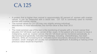 CA 125
• A protein that is higher than normal in approximately 80 percent of women with ovarian
cancer. It can be measured with a blood test. CA 125 is commonly used to monitor
women with ovarian cancer.
• The normal values for CA 125 may vary slightly among individual
laboratories. In most laboratories, the normal value is less than 35 U
/ml.
• The most common use of the test is the monitoring of people with a known cancer that
elevates CA 125 level, such as cancer of the ovary. In the patient who is known to have a
malignancy, such as ovarian cancer, the CA 125 level can be monitored periodically. A
decreasing level generally indicates that therapy, including chemotherapy, has been
effective, while an increasing level indicates tumor recurrence. Because of normal test
variation, small changes are usually not considered significant. A doubling or halving of the
previous value would be important.
 