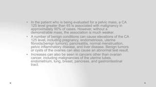 • In the patient who is being evaluated for a pelvic mass, a CA
125 level greater than 65 is associated with malignancy in
approximately 90% of cases. However, without a
demonstrable mass, the association is much weaker.
• A number of benign conditions can cause elevations of the CA
125 level, including pregnancy, endometriosis, uterine
fibroids(benign tumors), pancreatitis, normal menstruation,
pelvic inflammatory disease, and liver disease. Benign tumors
or cysts of the ovaries can also cause an abnormal test result.
• Increases can also be seen in cancers other than ovarian
cancer, including malignancies of the uterine tubes,
endometrium, lung, breast, pancreas, and gastrointestinal
tract.
 