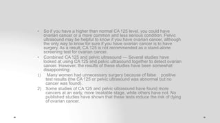• So if you have a higher than normal CA 125 level, you could have
ovarian cancer or a more common and less serious condition. Pelvic
ultrasound may be helpful to know if you have ovarian cancer, although
the only way to know for sure if you have ovarian cancer is to have
surgery. As a result, CA 125 is not recommended as a stand-alone
screening test for ovarian cancer.
• Combined CA 125 and pelvic ultrasound — Several studies have
looked at using CA 125 and pelvic ultrasound together to detect ovarian
cancer. However, the results of these studies have been somewhat
disappointing:
1) Many women had unnecessary surgery because of false positive
test results (the CA 125 or pelvic ultrasound was abnormal but no
cancer was found).
2) Some studies of CA 125 and pelvic ultrasound have found more
cancers at an early, more treatable stage, while others have not. No
published studies have shown that these tests reduce the risk of dying
of ovarian cancer.
 