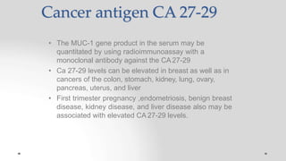 Cancer antigen CA 27-29
• The MUC-1 gene product in the serum may be
quantitated by using radioimmunoassay with a
monoclonal antibody against the CA27-29
• Ca 27-29 levels can be elevated in breast as well as in
cancers of the colon, stomach, kidney, lung, ovary,
pancreas, uterus, and liver
• First trimester pregnancy ,endometriosis, benign breast
disease, kidney disease, and liver disease also may be
associated with elevated CA 27-29 levels.
 