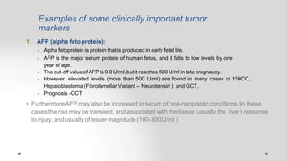 Examples of some clinically important tumor
markers
1. AFP (alpha fetoprotein):
 Alpha fetoprotein is protein that is produced in early fetal life.
 AFP is the major serum protein of human fetus, and it falls to low levels by one
year of age.
 The cut-off value ofAFP is 0-9 U/ml, but it reaches 500 U/ml in late pregnancy.
 However, elevated levels (more than 500 U/ml) are found in many cases of 10HCC,
Hepatoblastoma (Fibrolamellar Variant – Neurotensin ) and GCT.
 Prognosis -GCT
• Furthermore AFP may also be increased in serum of non-neoplastic conditions. In these
cases the rise may be transient, and associated with the tissue (usually the liver) response
to injury, and usually of lesser magnitude (100-300 U/ml )
 