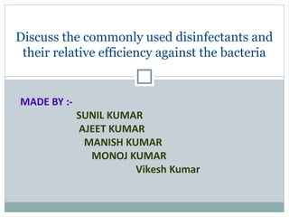 Discuss the commonly used disinfectants and
their relative efficiency against the bacteria
MADE BY :-
SUNIL KUMAR
AJEET KUMAR
MANISH KUMAR
MONOJ KUMAR
Vikesh Kumar
 