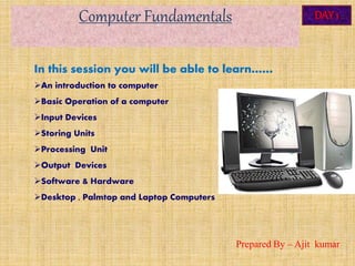 Computer Fundamentals DAY 1
In this session you will be able to learn……
An introduction to computer
Basic Operation of a computer
Input Devices
Storing Units
Processing Unit
Output Devices
Software & Hardware
Desktop , Palmtop and Laptop Computers
Prepared By – Ajit kumar
 