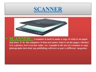 SCANNER
• SCANNER:- A scanner is used to make a copy of what is on paper
and store it in the computer. It does not mater what is on the paper, whether
it is a picture, text even bar codes. An example is the use of a scanner to copy
photographs into desk top publishing software as part a different magazine.
 