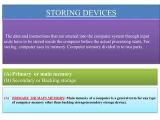 STORING DEVICES
The data and instructions that are entered into the computer system through input
units have to be stored inside the computer before the actual processing starts. For
storing computer uses its memory. Computer memory divided in to two parts.
(A)Primary or main memory
(B) Secondary or Backing storage
(A) PRIMARY OR MAIN MEMORY:-Main memory of a computer is a general term for any type
of computer memory other than backing storage(secondary storage devise).
 