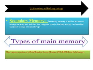 (B)Secondary or Backing storage
• Secondary Memory:- Secondary memory is used as permanent
storage for programs and data in a computer system . Backing storage is also called
secondary storage or mass storage.
Main memory consists of a (RAM)Random Access Memory AND (ROM) Read Only Memory
 
