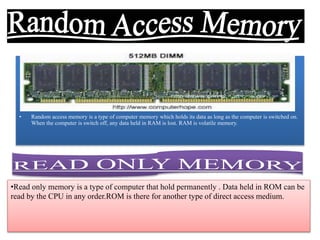 • Random access memory is a type of computer memory which holds its data as long as the computer is switched on.
When the computer is switch off, any data held in RAM is lost. RAM is volatile memory.
•Read only memory is a type of computer that hold permanently . Data held in ROM can be
read by the CPU in any order.ROM is there for another type of direct access medium.
 