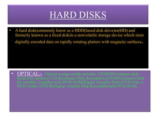 HARD DISKS
• A hard disk(commonly know as a HDD(hared disk drive)or(HD) and
formerly known as a fixed disk)is a nonvolatile storage devise which store
digitally encoded data on rapidly rotating platters with magnetic surfaces.
• OPTICAL:- Optical storage media includes CD-ROM (compact disk –
Read only memory) CD-R(compact Disk Recordable),CD-RW(compact Disk
Re writable),Together with DVD-ROM(Digital Versatile Disk),DVD-Vide o,
DVD Audio, DVD-R(Digital versatile Disk Recordable)and DVD-RAM.
 