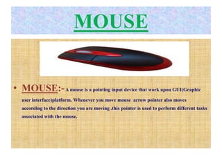 MOUSE
• MOUSE:-A mouse is a pointing input device that work upon GUI(Graphic
user interface)platform. Whenever you move mouse arrow pointer also moves
according to the direction you are moving .this pointer is used to perform different tasks
associated with the mouse.
 