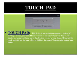 TOUCH PAD
• TOUCH PAD:-This device is use on laptop computers . Instead of
moving a mouse , you control the movement an object on the screen the pad. The
pointer moves across the screen in the direction you move your finger . If you tab the
touch pad this has the same effect as clicking the mouse. There are also buttons on a
mouse.
 