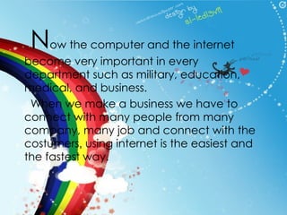 N ow the computer and the internet become very important in every department such as military, education, medical, and business.  When we make a business we have to connect with many people from many company, many job and connect with the costumers ,  using internet is the easiest and the fastest way. 