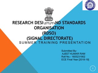RESEARCH DESIGNS AND STANDARDS
ORGANISATION
(RDSO)
(SIGNAL DIRECTORATE)
S U M M E R T R A I N I N G P R E S E N TAT I O N
1
Submitted By-
AJEET KUMAR RAM
Roll No.- 1605231902
ECE Final Year [2018-19]
 