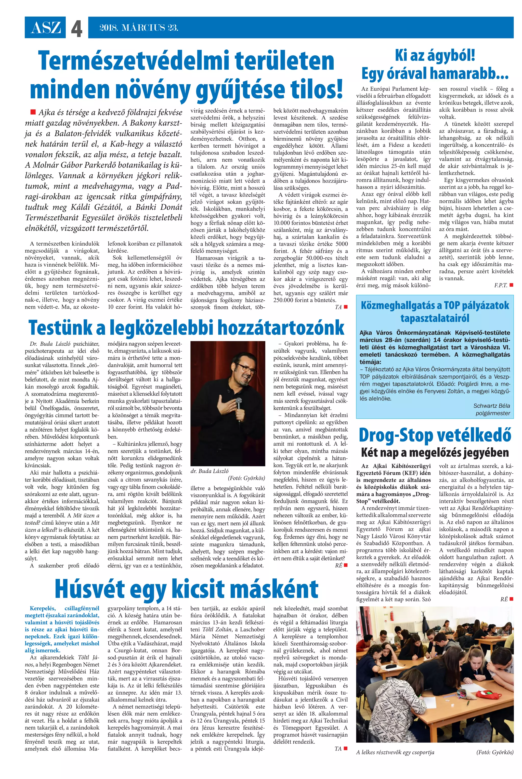 ASZ 4 2018. MÁRCIUS 23.
A természetben kirándulók
megcsodálják a virágokat,
növényeket, vannak, akik
haza is vinnének belőlük. Mi-
előtt a gyűjtéshez fognának,
érdemes azonban megnézni-
ük, hogy nem természetvé-
delmi területen tartózkod-
nak-e, illetve,  hogy a növény
nem védett-e. Ma, az okoste-
lefonok korában ez pillanatok
kérdése.
Sok kellemetlenségtől óv
meg, ha időben információhoz
jutunk. Az erdőben a hóvirá-
got csak fotózni lehet, leszed-
ni nem, ugyanis akár százez-
res összegbe is kerülhet egy
csokor. A virág eszmei értéke
10 ezer forint. Ha valakit hó-
virág szedésén érnek a termé-
szetvédelmi őrök, a helyszíni
bírság mellett közigazgatási
szabálysértési eljárást is kez-
deményezhetnek. Otthon, a
kertben termett hóvirágot a
tulajdonosa szabadon leszed-
heti, arra nem vonatkozik
a tilalom. Az ország uniós
csatlakozása után a joghar-
monizáció miatt lett védett a
hóvirág. Előtte, mint a hosszú
tél végét, a tavasz közelségét
jelző virágot sokan gyűjtöt-
ték. Iskolákban, munkahelyi
közösségekben gyakori volt,
hogy a férfiak nőnap előtt kö-
zösen járták a lakóhelyükhöz
közeli erdőket, hogy begyűjt-
sék a hölgyek számára a meg-
felelő mennyiséget.
Hamarosan virágzik a ta-
vaszi tőzike és a nemes má-
jvirág is, amelyek szintén
védettek. Ajka térségében az
erdőkben több helyen terem
a medvehagyma, amiből az
újdonságra fogékony házias�-
szonyok finom ételeket, töb-
bek között medvehagymakrém
levest készítenek. A szedése
önmagában nem tilos, termé-
szetvédelmi területen azonban
bárminemű növény gyűjtése
engedélyhez kötött. Állami
tulajdonban lévő erdőben sze-
mélyenként és naponta két ki-
logrammnyi mennyiséget lehet
gyűjteni. Magántulajdonú er-
dőben a tulajdonos hozzájáru-
lása szükséges.
A védett virágok eszmei ér-
téke fajtánként eltérő: az agár
kosbor, a fekete kökörcsin, a
hóvirág és a leánykökörcsin
10.000 forintos büntetést érhet
szálanként, míg az árvalány-
haj, a szártalan kankalin és
a tavaszi tőzike értéke 5000
forint. A fehér sáfrány és a
zergeboglár 50.000-res tételt
jelenthet, míg a lisztes kan-
kalinból egy szép nagy cso-
kor akár a virágszerető egy
éves jövedelmébe is kerül-
het, ugyanis egy szálért már
250.000 forint a büntetés.
TA 
Húsvét egy kicsit másként
Természetvédelmi területen
minden növény gyűjtése tilos!
 Ajka és térsége a kedvező földrajzi fekvése
miatt gazdag növényekben. A Bakony karszt-
ja és a Balaton-felvidék vulkanikus kőzeté-
nek határán terül el, a Kab-hegy a választó
vonalon fekszik, az alja mész, a teteje bazalt.
A Molnár Gábor Parkerdő botanikailag is kü-
lönleges. Vannak a környéken jégkori relik-
tumok, mint a medvehagyma, vagy a Pad-
ragi-árokban az igencsak ritka gímpáfrány,
tudtuk meg Káldi Gézától, a Bánki Donát
Természetbarát Egyesület örökös tiszteletbeli
elnökétől, vizsgázott természetőrtől.
A lelkes résztvevők egy csoportja (Fotó: Györkös)
Az Európai Parlament kép-
viselői a februárban elfogadott
állásfoglalásukban az évente
kétszer esedékes óraátállítás
szükségességének felülvizs-
gálatát kezdeményezték. Ha-
zánkban korábban a Jobbik
javasolta az óraátállítás eltör-
lését, ám a Fidesz a kezdeti
látszólagos támogatás után
lesöpörte a javaslatot, így
idén március 25-én kell majd
az órákat hajnali kettőről há-
romra állítanunk, hogy indul-
hasson a  nyári időszámítás.
Azaz egy órával előbb kell
kelnünk, mint előző nap. Hat-
van perc alváshiány is elég
ahhoz, hogy kábának érezzük
magunkat, így pedig nehe-
zebben tudunk koncentrálni
a feladatainkra. Szervezetünk
mindeközben még a korábbi
ritmus szerint működik, így
este sem tudunk elaludni a
megszokott időben.
A változásra minden ember
másként reagál: van, aki alig
érzi meg, míg mások különö-
sen rosszul viselik – főleg a
kisgyermekek, az idősek és a
krónikus betegek, illetve azok,
akik korábban is rossz alvók
voltak.
A tünetek között szerepel
az alvászavar, a fáradtság, a
lehangoltság, az ok nélküli
ingerültség, a koncentráló- és
teljesítőképesség csökkenése,
valamint az étvágytalanság,
de akár szívbántalmak is je-
lentkezhetnek.
Egy kisgyermekes olvasónk
szerint az a jobb, ha reggel ko-
rábban van világos, este pedig
normális időben lehet ágyba
bújni, hiszen lehetetlen a cse-
metét ágyba dugni, ha kint
még világos van, hiába mutat
az óra mást.
A megkérdezettek többsé-
ge nem akarja évente kétszer
állítgatni az órát (és a szerve-
zetét), szerintük jobb lenne,
ha csak egy időszámítás ma-
radna, persze azért kivételek
is vannak.
F.P.T. 
Ki az ágyból!
Egy órával hamarabb...
Drog-Stop vetélkedő
Két nap a megelőzés jegyében
Közmeghallgatás a TOP pályázatok
tapasztalatairól
Ajka Város Önkormányzatának Képviselő-testülete
március 28-án (szerdán) 14 órakor képviselő-testü-
leti ülést és közmeghallgatást tart a Városháza VI.
emeleti tanácskozó termében. A közmeghallgatás
témája:
– Tájékoztató az Ajka Város Önkormányzata által benyújtott
TOP pályázatok elbírálásának szempontjairól, és a Veszp-
rém megyei tapasztalatokról. Előadó: Polgárdi Imre, a me-
gyei közgyűlés elnöke és Fenyvesi Zoltán, a megyei közgyű-
lés alelnöke.
Schwartz Béla
polgármester
Az Ajkai Kábítószerügyi
Egyeztető Fórum (KEF) idén
is megrendezte az általános
és középiskolás diákok szá-
mára a hagyományos „Drog-
Stop” vetélkedőt.
A rendezvényt immár tizen-
kettedikalkalommalszervezte
meg az Ajkai Kábítószerügyi
Egyeztető Fórum az ajkai
Nagy László Városi Könyvtár
és Szabadidő Központban. A
programra több iskolából ér-
keztek a gyerekek. Az előadók
a szenvedély nélküli életmód-
ra, az állampolgári kötelezett-
ségekre, a szabadidő hasznos
eltöltésére és a mozgás fon-
tosságára hívták fel a diákok
figyelmét a két nap során. Szó
volt az ártalmas szerek, a ká-
bítószer-használat, a dohány-
zás, az alkoholfogyasztás, az
energiaital és a helytelen táp-
lálkozás árnyoldalairól is. Az
interaktív beszélgetésen részt
vett az Ajkai Rendőrkapitány-
ság bűnmegelőzési előadója
is. Az első napon az általános
iskolások, a második napon a
középiskolások adtak számot
tudásukról játékos formában. 
A vetélkedő mindkét napon
oldott hangulatban zajlott. A
rendezvény végén a diákok
láthatósági karkötőt kaptak
ajándékba az Ajkai Rendőr-
kapitányság bűnmegelőzési
előadójától.
RÉ 
Kerepelés, csillagfénynél
megtett éjszakai zarándoklat,
valamint a húsvéti tojáslövés
is része az ajkai húsvéti ün-
nepeknek. Ezek igazi külön-
legességek, amelyeket máshol
alig ismernek.
Az ajkarendekiek Töltl Já-
nos, a helyi Regenbogen Német
Nemzetiségi Művelődési Ház
vezetője szervezésében min-
den évben nagypénteken este
8 órakor indulnak a művelő-
dési ház udvaráról az éjszakai
zarándokút. A 20 kilométe-
res út nagy része az erdőkön
át vezet. Ha a holdat a felhők
nem takarják el, a zarándokok
mesterséges fény nélkül, a hold
fényénél teszik meg az utat,
amelynek első állomása Ma-
gyarpolány templom, a 14 stá-
ció. A község határa után be-
érnek az erdőbe.  Hamarosan
elérik a Szent kutat, amelynél
megpihennek, elcsendesednek.
Útba ejtik a Vadászházat, majd
a Csurgó-kutat, onnan Bor-
sod-pusztán át érik el hajnali
2 és 3 óra között Ajkarendeket.
Azért nagypénteket választot-
ták, mert az a virrasztás éjsza-
kája is. Az út lelki felkészülés
az ünnepre. Az idén már 13.
alkalommal kelnek útra.
A német nemzetiségi telepü-
lésen élők már nem emlékez-
nek arra, hogy mióta ápolják a
kerepelés hagyományát. A mai
fiatalok annyit tudnak, hogy
már nagyapáik is kerepeltek
fiatalként. A kereplőket becs-
ben tartják, az eszköz apáról
fiúra öröklődik. A   fiatalokat
március 13-án kezdi felkészí-
teni Töltl Zoltán, a Laschober
Mária Német Nemzetiségi
Nyelvoktató Általános Iskola
igazgatója. A kereplést nagy-
csütörtökön, az utolsó vacso-
ra emlékmiséje után kezdik.
Ekkor a harangok Rómába
mennek és a nagyszombati fel-
támadási szentmise glóriájára
térnek vissza. A kereplés azok-
ban a napokban a harangokat
helyettesíti. Csütörtök este
Úrangyala, péntek hajnal 5 óra
és 12 óra Úrangyala, péntek 15
óra Jézus keresztre feszítésé-
nek emlékére kerepelnek. Így
jelzik a nagypénteki liturgia,
a péntek esti Úrangyala idejé-
nek közeledtét, majd szombat
hajnalban öt órakor, délben
és végül a feltámadási liturgia
előtt járják végig a települést.
A kereplésre a templomhoz
közeli Szentháromság-szobor-
nál gyülekeznek,   ahol német
nyelvű szövegeket is monda-
nak, majd csoportokban járják
végig az utcákat.
Húsvéti tojáslövő versenyen
íjászatban, légpuskában és
kispuskában mérik össze tu-
dásukat a jelentkezők a Civil
házban levő lőtéren. A ver-
senyt az idén 18. alkalommal
hirdeti meg az Ajkai Technikai
és Tömegsport Egyesület. A
programot húsvét vasárnapján
délelőtt rendezik.
TA 
Testünk a legközelebbi hozzátartozónkDr. Buda László pszichiáter,
pszichoterapeuta az idei első
előadásának színhelyéül váro-
sunkat választotta. Ennek „örö-
mére” útközben két balesetbe is
belefutott, de mint mondta Aj-
kán mosolygó arcok fogadták.
A szomatodráma megteremtő-
je a Nyitott Akadémia berkein
belül Önelfogadás, önszeretet,
öngyógyítás címmel tartott be-
mutatójával óriási sikert aratott
a nézőtéren helyet foglalók kö-
rében. Művelődési központunk
színházterme adott helyet a
rendezvénynek március 14-én,
amelyre nagyon sokan voltak
kíváncsiak.
Aki már hallotta a pszichiá-
ter korábbi előadásait, tisztában
volt vele, hogy kitűnően fog
szórakozni az este alatt, ugyan-
akkor értékes információkkal,
élményekkel feltöltődve távozik
majd a teremből. A Mit üzen a
tested? című könyve után a Mit
üzen a lelked? is elkészült. A két
könyv egymásnak folytatása: az
elsőben a testi, a másodikban
a lelki élet kap nagyobb hang-
súlyt.
A szakember profi előadó
módjára nagyon szépen levezet-
te, elmagyarázta, a laikusok szá-
mára is érthetővé tette a mon-
danivalóját, amit humorral tett
fogyaszthatóbbá, így többször
derültséget váltott ki a hallga-
tóságból. Egyrészt magánéleti,
másrészt a kliensekkel folytatott
munka gyakorlati tapasztalatai-
ról számolt be,többszörbevonta
a közönséget a témák megvita-
tásába, illetve példákat hozott
a könnyebb érthetőség érdeké-
ben.
– Kultúránkra jellemző, hogy
nem szeretjük a testünket, fel-
nőtt korunkra elidegenedünk
tőle. Pedig testünk nagyon ér-
zékeny organizmus, gondoljunk
csak a citrom savanykás ízére,
vagy egy tábla finom csokoládé-
ra, ami rögtön kivált belőlünk
valamilyen reakciót. Bánjunk
hát jól legközelebbi hozzátar-
tozónkkal, még akkor is, ha
megbetegszünk. Ilyenkor ne
ellenségként tekintsünk rá, ha-
nem partnerként kezeljük. Bár-
milyen furcsának tűnik, beszél-
jünk hozzá bátran. Mint tudjuk,
erőszakkal semmit nem lehet
elérni, így van ez a testünkhöz,
illetve a betegségünkhöz való
viszonyunkkal is. A fogyókúrát
például már nagyon sokan ki-
próbálták, annak ellenére, hogy
mennyire nem működik. Azért
van ez így, mert nem jól állunk
hozzá. Szidjuk magunkat, a kül-
sőnkkel elégedetlenek vagyunk,
szinte magunkra támadunk,
ahelyett, hogy szépen megbe-
szélnénk vele a teendőket és kö-
zösen megoldanánk a feladatot.
– Gyakori probléma, ha fe-
szültek vagyunk, valamilyen
pótcselekvésbe kezdünk, többet
eszünk, iszunk, mint amennyi-
re szükségünk van. Ellenben ha
jól érezzük magunkat, egyrészt
nem betegszünk meg, másrészt
nem kell evéssel, ivással vagy
más szerek fogyasztásával csök-
kentenünk a feszültséget.
– Mindannyian két érzelmi
puttonyt cipelünk: az egyikben
az van, amivel megbántottak
bennünket, a másikban pedig,
amit mi rontottunk el. A lel-
ki teher olyan, mintha mázsás
súlyokat cipelnénk a hátun-
kon. Tegyük ezt le, ne akarjunk
folyton mindenféle elvárásnak
megfelelni, hiszen ez úgyis le-
hetetlen. Feltétel nélküli barát-
ságossággal, elfogadó szeretettel
forduljunk önmagunk felé. Ez
nyilván nem egyszerű, hiszen
nehezen változik az ember, kü-
lönösen felnőttkorban, de gya-
koroljuk rendszeresen és menni
fog. Érdemes úgy élni, hogy ne
kelljen feltennünk utolsó perce-
inkben azt a kérdést: vajon mi-
ért nem éltük a saját életünket?
RÉ 
dr. Buda László
 (Fotó: Györkös)
 