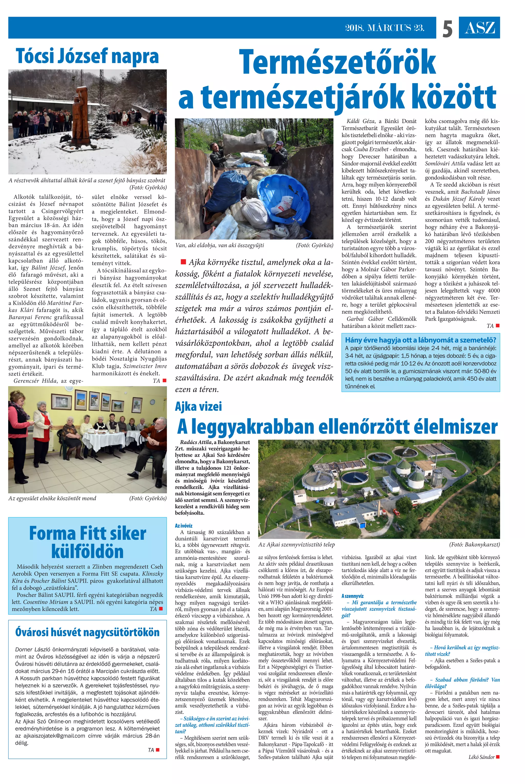 ASZ52018. MÁRCIUS 23.
Káldi Géza, a Bánki Donát
Természetbarát Egyesület örö-
köstiszteletbelielnöke-akivizs-
gázottpolgáritermészetőr,akár-
csak Csuba Erzsébet - elmondta,
hogy Devecser határában a
Sándor-majornál évekkel ezelőtt
kibelezett hűtőszekrényeket ta-
láltak egy természetjárás során.
Arra, hogy milyen környezetből
kerültek oda, lehet következ-
tetni, hiszen 10-12 darab volt
ott. Ennyi hűtőszekrény nincs
egyetlen háztartásban sem. Ez
közel egy évtizede történt.
A természetjárók szerint
jellemzően arról érzékelik a
települések közelségét, hogy a
turistaúton egyre több a város-
ból/faluból kihordott hulladék.
Szintén évekkel ezelőtt történt,
hogy a Molnár Gábor Parker-
dőben a sípálya feletti terüle-
ten lakásfelújításból származó
törmelékeket és üres műanyag
vödröket találtak annak ellené-
re, hogy a terület gépkocsival
nem megközelíthető.
Garbai Gábor Celldömölk
határában a közút mellett zacs-
kóba csomagolva még élő kis-
kutyákat talált. Természetesen
nem hagyta magukra őket,
így az állatok megmenekül-
tek. Csesznek határában kié-
heztetett vadászkutyára leltek.
Somlóvári Attila vadász lett az
új gazdája, akinél szeretetben,
gondoskodásban volt része.
A Te szedd akcióban is részt
vesznek, amit Bachstadt János
és Dukán József Károly vezet
az egyesületen belül. A termé-
szetkárosításra is figyelnek, és
szomorúan vették tudomásul,
hogy néhány éve a Bakonyjá-
kó határában lévő tőzikésben
200 négyzetméteres területen
vágták ki az égerfákat és ezzel
majdnem teljesen kipusztí-
tották a szigorúan védett kora
tavaszi növényt. Szintén Ba-
konyjákó környékén történt,
hogy a tőzikést a juhászok tel-
jesen lelegeltettek vagy 4000
négyzetméteren két éve. Ter-
mészetesen jelentették az ese-
tet a Balaton-felvidéki Nemzeti
Park Igazgatóságnak.
TA 
Természetőrök
a természetjárók között
Ajka vizei
A leggyakrabban ellenőrzött élelmiszer
 Ajka környéke tisztul, amelynek oka a la-
kosság, főként a fiatalok környezeti nevelése,
szemléletváltozása, a jól szervezett hulladék-
szállítás és az, hogy a szelektív hulladékgyűjtő
szigetek ma már a város számos pontján el-
érhetőek. A lakosság is zsákokba gyűjtheti a
háztartásából a válogatott hulladékot. A be-
vásárlóközpontokban, ahol a legtöbb család
megfordul, van lehetőség sorban állás nélkül,
automatában a sörös dobozok és  üvegek vis�-
szaváltására. De azért akadnak még teendők
ezen a téren.
Van, aki eldobja, van aki összegyűjti (Fotó: Györkös)
A résztvevők áhítattal állták körül a szenet fejtő bányász szobrát
 (Fotó: Györkös)
Az egyesület elnöke köszöntőt mond (Fotó: Györkös)
Tócsi József napra
Hány évre hagyja ott a lábnyomát a szemetelő?
A papír törlőkendő lebomlási ideje 2-4 hét, míg a banánhéjé:
3-4 hét, az újságpapír: 1,5 hónap, a tejes dobozé: 5 év, a ciga-
retta csikké pedig már 10-12 év. Az ónozott acél konzervdoboz
50 év alatt bomlik le, a gumicsizmának viszont már: 50-80 év
kell, nem is beszélve a műanyag palackokról, amik 450 év alatt
tűnnének el.
Alkotók találkozóját, tó-
csizást és József névnapot
tartott a Csingervölgyért
Egyesület a közösségi ház-
ban március 18-án. Az idén
először és hagyományőrző
szándékkal szervezett ren-
dezvényre meghívták a bá-
nyászattal és az egyesülettel
kapcsolatban álló alkotó-
kat, így Bálint József, Jenőn
élő  fafaragó művészt, aki a
településrész központjában
álló Szenet fejtő bányász
szobrot készítette, valamint
a Kislődön élő Marótiné Far-
kas Klári fafaragót is, akik
Baranyai Ferenc grafikussal
az együttműködésről be-
szélgettek. Művészeti tábor
szervezésén gondolkodnak,
amellyel az alkotók körében
népszerűsítenék a település-
részt, annak bányászati ha-
gyományait, ipari és termé-
szeti értékeit. 
Gerencsér Hilda, az egye-
sület elnöke verssel kö-
szöntötte Bálint Józsefet és
a megjelenteket. Elmond-
ta, hogy a József napi ös�-
szejövetelből hagyományt
terveznek. Az egyesületi ta-
gok többféle, húsos, tökös,
krumplis, töpörtyűs tócsit
készítettek, salátákat és sü-
teményt vittek.
A tócsikínálással az egyko-
ri bányász hagyományokat
élesztik fel. Az ételt szívesen
fogyasztották a bányász csa-
ládok, ugyanis gyorsan és ol-
csón elkészíthették, többféle
fajtát ismertek. A legtöbb
család művelt konyhakertet,
így a tápláló ételt azokból
az alapanyagokból is előál-
líthatták, nem kellett pénzt
kiadni érte.  A délutánon a
bódéi Nosztalgia Nyugdíjas
Klub tagja, Szimeiszter Imre
harmonikázott és énekelt.
TA 
Forma Fitt siker
külföldön
Második helyezést szerzett a Zlinben megrendezett Cseh
Aerobik Open versenyen a Forma Fitt SE csapata. Klinszky
Kíra és Poscher Bálint SAUPII. páros  gyakorlatával állhatott
fel a dobogó „ezüstfokára”.
Poscher Bálint SAUPII. férfi egyéni kategóriában negyedik
lett. Cosentino Miriam a SAUPII. női egyéni kategória népes
mezőnyben kilencedik lett. TA 
Óvárosi húsvét nagycsütörtökön
Dorner László önkormányzati képviselő a barátaival, vala-
mint az Óváros közösségével az idén is várja a népszerű
Óvárosi húsvéti délutánra az érdeklődő gyermekeket, csalá-
dokat március 29-én 16 órától a Marcipán cukrászda előtt.
A Kossuth parkban húsvéthoz kapcsolódó festett figurákat
helyeznek ki a szervezők. A gyerekeket tojásfestéssel, nyu-
szis kifestőkkel invitálják, a megfestett tojásokat ajándék-
ként elvihetik. A megjelenteket húsvéthoz kapcsolódó éte-
lekkel, süteményekkel kínálják. A jó hangulathoz kézműves
foglalkozás, arcfestés és a lufibohóc is hozzájárul.
Az Ajkai Szó Online-on meghirdetett locsolóvers vetélkedő
eredményhirdetése is a programon lesz. A költeményeket
az ajkaiszojatek@gmail.com címre várják március 28-án
délig.
 TA 
RadácsAttila,aBakonykarszt
Zrt. műszaki vezérigazgató he-
lyettese az Ajkai Szó kérdésére
elmondta,hogyaBakonykarszt,
illetve a tulajdonos 121 önkor-
mányzat megfelelő mennyiségű
és minőségű ivóvíz készlettel
rendelkezik. Ajka vízellátásá-
nakbiztonságátsemfenyegetiez
idő szerint semmi. A szennyvíz-
kezelést a rendkívüli hideg sem
befolyásolta.
Azivóvíz
A társaság 80 százalékban a
dunántúli karsztvizet termeli
ki, a többi úgynevezett rétegvíz.
Ez utóbbiak vas-, mangán- és
ammónia-mentesítésre szorul-
nak, míg a karsztvizeket nem
szükséges kezelni. Ajka vízellá-
tása karsztvízre épül. Az elszen�-
nyeződés megakadályozására
vízbázis-védelmi tervek állnak
rendelkezésre, amik kimutatják,
hogy milyen nagyságú terület-
ről, milyen gyorsan jut el a talajra
érkező vízcsepp a vízbázishoz. A
szakmai részletek mellőzésével:
több zóna és védőterület létezik,
amelyekre különböző szigorúsá-
gú előírások vonatkoznak. Ezek
beépülnek a települések rendezé-
si tervébe és az állampolgárok is
tudhatnak róla, milyen korláto-
zás alá eshet ingatlanuk a vízbázis
védelme érdekében. Így például
általában tilos a kutak közelében
anagyfokúműtrágyázás,aszen�-
nyvíz talajba eresztése, környe-
zetszennyező üzemek létesítése,
amik veszélyeztethetik a vízbá-
zist.
–Szükséges-eönszerintazivóvi-
zet utólag, otthoni szűrőkkel tisztí-
tani?
– Megítélésem szerint nem szük-
séges,sőt,bizonyosesetekbenveszé-
lyekkelisjárhat.Példáulhanemcse-
rélik rendszeresen a szűrőközeget,
az súlyos fertőzések forrása is lehet.
Az aktív szén például drasztikusan
csökkenti a klóros ízt, de elszapo-
rodhatnak felületén a baktériumok
és nem hogy javítja, de ronthatja a
hálózati víz minőségét. Az Európai
Unió 1998-ban adott ki egy direktí-
vát a WHO ajánlásának megfelelő-
en,amialapjánMagyarország2001-
ben hozott egy kormányrendeletet.
Ez több módosításon átesett ugyan,
de még ma is érvényben van. Tar-
talmazza az ivóvizek minőségével
kapcsolatos minőségi előírásokat,
illetve a vizsgálatok rendjét. Ebben
meghatározták, hogy az ivóvízben
mely összetevőkből mennyi lehet.
Ezt a Népegészségügyi és Tisztior-
vosi szolgálat rendszeresen ellenőr-
zi, sőt a vizsgálatok rendjét is előre
bekéri és jóváhagyja, de ő maga
is végez méréseket az ivóvízellátó
rendszereken. Tehát Magyarorszá-
gon az ivóvíz az egyik legjobban és
leggyakrabban ellenőrzött élelmi-
szer.
Ajkára három vízbázisból ér-
keznek vizek: Nyirádról - ott a
DRV termeli ki és tőle veszi át a
Bakonykarszt - Pápa-Tapolcafő - itt
a Pápai Vízműtől vásárolnak - és a
Széles-patakon található Ajka saját
vízbázisa. Igazából az ajkai vizet
tisztítani nem kell, de hogy a csőben
tartózkodás ideje alatt a víz ne fer-
tőződjön el, minimális klóradagolás
elkerülhetetlen.
Aszennyvíz
– Mi garantálja a természetbe
visszajutott szennyvizek tisztasá-
gát?
– Magyarországon talán legje-
lentősebb letéteményesei a víziköz-
mű-szolgáltatók, amik a lakossági
és ipari szennyvizeket elvezetik,
ártalommentesen megtisztítják és
visszaengedik a természetbe. A fo-
lyamatra a Környezetvédelmi Fel-
ügyelőség által kibocsátott határér-
tékek vonatkoznak, ez területenként
változhat, illetve az értékek a befo-
gadókhoz vannak rendelve. Nyilván
más a határérték egy folyamnál, egy
tónál, vagy egy karsztvidéken lévő
időszakos vízfolyásnál. Ezekre a ha-
tárértékekre készülnek a szennyvíz-
telepek tervei és próbaüzemmel kell
igazolni az építés után, hogy ezek
a határértékek betarthatók. Ezeket
rendszeresen ellenőrzi a Környezet-
védelmi Felügyelőség és ezeknek az
értékeknek az ajkai szennyvíztisztí-
tótelepenmifolyamatosanmegfele-
lünk. Ide egyébként több környező
település szennyvize is beérkezik,
ezt együtt tisztítjuk és adjuk vissza a
természetbe. A beállításokat változ-
tatni kell nyári és téli időszakban,
mert a szerves anyagok lebontását
baktériumok milliárdjai végzik a
vízben és ugye ők sem szeretik a hi-
deget, de szerencse, hogy a szenny-
víz hőmérséklete nagyjából állandó
és mindig tíz fok felett van, így még
ha lassabban is, de lejátszódnak a
biológiai folyamatok.
– Hová kerülnek az így megtisz-
tított vizek?
– Ajka esetében a Széles-patak a
befogadónk.
– Szabad abban fürödni? Van
élővilága?
– Fürödni a patakban nem na-
gyon lehet, mert annyi víz nincs
benne, de a Széles-patak táplálja a
devecseri tározót, ahol hatalmas
halpopuláció van és igazi horgász-
paradicsom. Ezzel együtt biológiai
monitoringként is működik, hos�-
szú évtizedek óta bizonyítja a telep
jó működését, mert a halak jól érzik
ott magukat.
Lékó Sándor 
Az Ajkai szennyvíztisztító telep (Fotó: Bakonykarszt)
 
