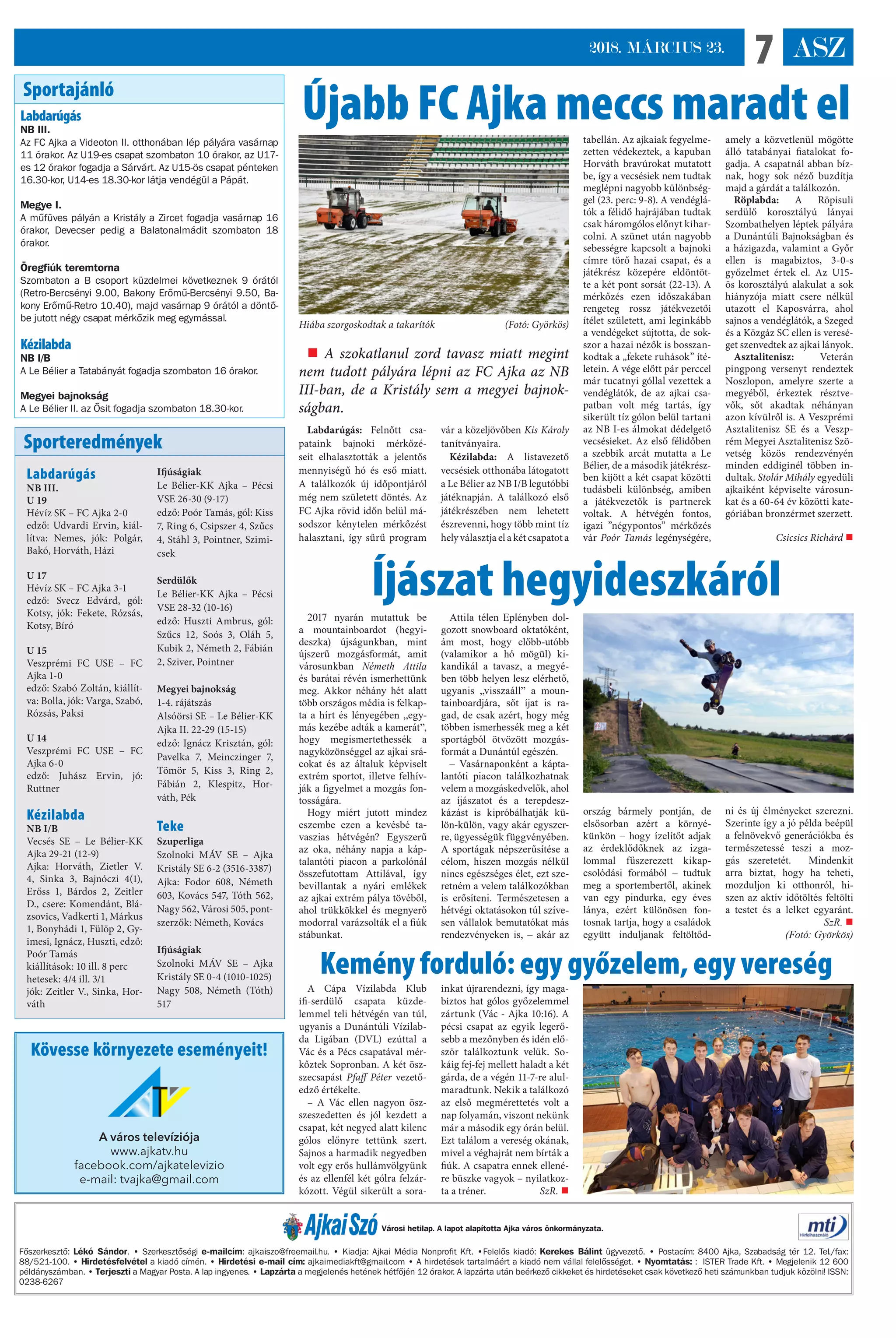 ASZ72018. MÁRCIUS 23.
Labdarúgás: Felnőtt csa-
pataink bajnoki mérkőzé-
seit elhalasztották a jelentős
mennyiségű hó és eső miatt.
A találkozók új időpontjáról
még nem született döntés. Az
FC Ajka rövid időn belül má-
sodszor kénytelen mérkőzést
halasztani, így sűrű program
vár a közeljövőben Kis Károly
tanítványaira.
Kézilabda: A listavezető
vecsésiek otthonába látogatott
a Le Bélier az NB I/B legutóbbi
játéknapján. A találkozó első
játékrészében nem lehetett
észrevenni, hogy több mint tíz
hely választja el a két csapatot a
tabellán. Az ajkaiak fegyelme-
zetten védekeztek, a kapuban
Horváth bravúrokat mutatott
be, így a vecsésiek nem tudtak
meglépni nagyobb különbség-
gel (23. perc: 9-8). A vendéglá-
tók a félidő hajrájában tudtak
csak háromgólos előnyt kihar-
colni. A szünet után nagyobb
sebességre kapcsolt a bajnoki
címre törő hazai csapat, és a
játékrész közepére eldöntöt-
te a két pont sorsát (22-13). A
mérkőzés ezen időszakában
rengeteg rossz játékvezetői
ítélet született, ami leginkább
a vendégeket sújtotta, de sok-
szor a hazai nézők is bosszan-
kodtak a „fekete ruhások” íté-
letein. A vége előtt pár perccel
már tucatnyi góllal vezettek a
vendéglátók, de az ajkai csa-
patban volt még tartás, így
sikerült tíz gólon belül tartani
az NB I-es álmokat dédelgető
vecsésieket. Az első félidőben
a szebbik arcát mutatta a Le
Bélier, de a második játékrész-
ben kijött a két csapat közötti
tudásbeli különbség, amiben
a játékvezetők is partnerek
voltak. A hétvégén fontos,
igazi ”négypontos” mérkőzés
vár Poór Tamás legénységére,
amely a közvetlenül mögötte
álló tatabányai fiatalokat fo-
gadja. A csapatnál abban bíz-
nak, hogy sok néző buzdítja
majd a gárdát a találkozón.
Röplabda: A Röpisuli
serdülő korosztályú lányai
Szombathelyen léptek pályára
a Dunántúli Bajnokságban és
a házigazda, valamint a Győr
ellen is magabiztos, 3-0-s
győzelmet értek el. Az U15-
ös korosztályú alakulat a sok
hiányzója miatt csere nélkül
utazott el Kaposvárra, ahol
sajnos a vendéglátók, a Szeged
és a Közgáz SC ellen is veresé-
get szenvedtek az ajkai lányok.
Asztalitenisz: Veterán
pingpong versenyt rendeztek
Noszlopon, amelyre szerte a
megyéből, érkeztek résztve-
vők, sőt akadtak néhányan
azon kívülről is. A Veszprémi
Asztalitenisz SE és a Veszp-
rém Megyei Asztalitenisz Szö-
vetség közös rendezvényén
minden eddiginél többen in-
dultak. Stolár Mihály egyedüli
ajkaiként képviselte városun-
kat és a 60-64 év közötti kate-
góriában bronzérmet szerzett.
Csicsics Richárd 
Főszerkesztő: Lékó Sándor. • Szerkesztőségi e-mailcím: ajkaiszo@freemail.hu. • Kiadja: Ajkai Média Nonprofit Kft. •Felelős kiadó: Kerekes Bálint ügyvezető. • Postacím: 8400 Ajka, Szabadság tér 12. Tel./fax:
88/521-100. • Hirdetésfelvétel a kiadó címén. • Hirdetési e-mail cím: ajkaimediakft@gmail.com • A hirdetések tartalmáért a kiadó nem vállal felelősséget. • Nyomtatás: : ISTER Trade Kft. • Megjelenik 12 600
példányszámban. • Terjeszti a Magyar Posta. A lap ingyenes. • Lapzárta a megjelenés hetének hétfőjén 12 órakor. A lapzárta után beérkező cikkeket és hirdetéseket csak következő heti számunkban tudjuk közölni! ISSN:
0238-6267
Városi hetilap. A lapot alapította Ajka város önkormányzata.
Sportajánló
Sporteredmények
Labdarúgás
NB III.
Az FC Ajka a Videoton II. otthonában lép pályára vasárnap
11 órakor. Az U19-es csapat szombaton 10 órakor, az U17-
es 12 órakor fogadja a Sárvárt. Az U15-ös csapat pénteken
16.30-kor, U14-es 18.30-kor látja vendégül a Pápát.
Megye I.
A műfüves pályán a Kristály a Zircet fogadja vasárnap 16
órakor, Devecser pedig a Balatonalmádit szombaton 18
órakor.
Öregfiúk teremtorna
Szombaton a B csoport küzdelmei következnek 9 órától
(Retro-Bercsényi 9.00, Bakony Erőmű-Bercsényi 9.50, Ba-
kony Erőmű-Retro 10.40), majd vasárnap 9 órától a döntő-
be jutott négy csapat mérkőzik meg egymással.
Kézilabda
NB I/B
A Le Bélier a Tatabányát fogadja szombaton 16 órakor.
Megyei bajnokság
A Le Bélier II. az Ősit fogadja szombaton 18.30-kor.
Labdarúgás
NB III.
U 19
Hévíz SK – FC Ajka 2-0
edző: Udvardi Ervin, kiál-
lítva: Nemes, jók: Polgár,
Bakó, Horváth, Házi
U 17
Hévíz SK – FC Ajka 3-1
edző: Svecz Edvárd, gól:
Kotsy, jók: Fekete, Rózsás,
Kotsy, Bíró
U 15
Veszprémi FC USE – FC
Ajka 1-0
edző: Szabó Zoltán, kiállít-
va: Bolla, jók: Varga, Szabó,
Rózsás, Paksi
U 14
Veszprémi FC USE – FC
Ajka 6-0
edző: Juhász Ervin, jó:
Ruttner
Kézilabda
NB I/B
Vecsés SE – Le Bélier-KK
Ajka 29-21 (12-9)
Ajka: Horváth, Zietler V.
4, Sinka 3, Bajnóczi 4(1),
Erőss 1, Bárdos 2, Zeitler
D., csere: Komendánt, Blá-
zsovics, Vadkerti 1, Márkus
1, Bonyhádi 1, Fülöp 2, Gy-
imesi, Ignácz, Huszti, edző:
Poór Tamás
kiállítások: 10 ill. 8 perc
hetesek: 4/4 ill. 3/1
jók: Zeitler V., Sinka, Hor-
váth
Ifjúságiak
Le Bélier-KK Ajka – Pécsi
VSE 26-30 (9-17)
edző: Poór Tamás, gól: Kiss
7, Ring 6, Csipszer 4, Szűcs
4, Stáhl 3, Pointner, Szimi-
csek
Serdülők
Le Bélier-KK Ajka – Pécsi
VSE 28-32 (10-16)
edző: Huszti Ambrus, gól:
Szűcs 12, Soós 3, Oláh 5,
Kubik 2, Németh 2, Fábián
2, Sziver, Pointner
Megyei bajnokság
1-4. rájátszás
Alsóörsi SE – Le Bélier-KK
Ajka II. 22-29 (15-15)
edző: Ignácz Krisztán, gól:
Pavelka 7, Meinczinger 7,
Tömör 5, Kiss 3, Ring 2,
Fábián 2, Klespitz, Hor-
váth, Pék
Teke
Szuperliga
Szolnoki MÁV SE – Ajka
Kristály SE 6-2 (3516-3387)
Ajka: Fodor 608, Németh
603, Kovács 547, Tóth 562,
Nagy 562, Városi 505, pont-
szerzők: Németh, Kovács
Ifjúságiak
Szolnoki MÁV SE – Ajka
Kristály SE 0-4 (1010-1025)
Nagy 508, Németh (Tóth)
517
Újabb FC Ajka meccs maradt el
Íjászat hegyideszkáról
Kemény forduló: egy győzelem, egy vereség
 A szokatlanul zord tavasz miatt megint
nem tudott pályára lépni az FC Ajka az NB
III-ban, de a Kristály sem a megyei bajnok-
ságban.
Hiába szorgoskodtak a takarítók (Fotó: Györkös)
2017 nyarán mutattuk be
a mountainboardot (hegyi-
deszka) újságunkban, mint
újszerű mozgásformát, amit
városunkban Németh Attila
és barátai révén ismerhettünk
meg. Akkor néhány hét alatt
több országos média is felkap-
ta a hírt és lényegében „egy-
más kezébe adták a kamerát”,
hogy megismertethessék a
nagyközönséggel az ajkai srá-
cokat és az általuk képviselt
extrém sportot, illetve felhív-
ják a figyelmet a mozgás fon-
tosságára.
Hogy miért jutott mindez
eszembe ezen a kevésbé ta-
vaszias hétvégén? Egyszerű
az oka, néhány napja a káp-
talantóti piacon a parkolónál
összefutottam Attilával, így
bevillantak a nyári emlékek
az ajkai extrém pálya tövéből,
ahol trükkökkel és megnyerő
modorral varázsolták el a fiúk
stábunkat.
Attila télen Eplényben dol-
gozott snowboard oktatóként,
ám most, hogy előbb-utóbb
(valamikor a hó mögül) ki-
kandikál a tavasz, a megyé-
ben több helyen lesz elérhető,
ugyanis „visszaáll” a moun-
tainboardjára, sőt íjat is ra-
gad, de csak azért, hogy még
többen ismerhessék meg a két
sportágból ötvözött mozgás-
formát a Dunántúl egészén.
– Vasárnaponként a kápta-
lantóti piacon találkozhatnak
velem a mozgáskedvelők, ahol
az íjászatot és a terepdesz-
kázást is kipróbálhatják kü-
lön-külön, vagy akár egyszer-
re, ügyességük függvényében.
A sportágak népszerűsítése a
célom, hiszen mozgás nélkül
nincs egészséges élet, ezt sze-
retném a velem találkozókban
is erősíteni. Természetesen a
hétvégi oktatásokon túl szíve-
sen vállalok bemutatókat más
rendezvényeken is, – akár az
ország bármely pontján, de
elsősorban azért a környé-
künkön – hogy ízelítőt adjak
az érdeklődőknek az izga-
lommal fűszerezett kikap-
csolódási formából – tudtuk
meg a sportembertől, akinek
van egy pindurka, egy éves
lánya, ezért különösen fon-
tosnak tartja, hogy a családok
együtt induljanak feltöltőd-
ni és új élményeket szerezni.
Szerinte így a jó példa beépül
a felnövekvő generációkba és
természetessé teszi a moz-
gás szeretetét. Mindenkit
arra biztat, hogy ha teheti,
mozduljon ki otthonról, hi-
szen az aktív időtöltés feltölti
a testet és a lelket egyaránt.
 SzR. 
(Fotó: Györkös)
A Cápa Vízilabda Klub
ifi-serdülő csapata küzde-
lemmel teli hétvégén van túl,
ugyanis a Dunántúli Vízilab-
da Ligában (DVL) ezúttal a
Vác és a Pécs csapatával mér-
kőztek Sopronban. A két ös�-
szecsapást Pfaff Péter vezető-
edző értékelte.
– A Vác ellen nagyon ös�-
szeszedetten és jól kezdett a
csapat, két negyed alatt kilenc
gólos előnyre tettünk szert.
Sajnos a harmadik negyedben
volt egy erős hullámvölgyünk
és az ellenfél két gólra felzár-
kózott. Végül sikerült a sora-
inkat újrarendezni, így maga-
biztos hat gólos győzelemmel
zártunk (Vác - Ajka 10:16). A
pécsi csapat az egyik legerő-
sebb a mezőnyben és idén elő-
ször találkoztunk velük. So-
káig fej-fej mellett haladt a két
gárda, de a végén 11-7-re alul-
maradtunk. Nekik a találkozó
az első megmérettetés volt a
nap folyamán, viszont nekünk
már a második egy órán belül.
Ezt találom a vereség okának,
mivel a véghajrát nem bírták a
fiúk. A csapatra ennek ellené-
re büszke vagyok – nyilatkoz-
ta a tréner. SzR. 
Kövesse környezete eseményeit!
A város televíziója
www.ajkatv.hu
facebook.com/ajkatelevizio
e-mail: tvajka@gmail.com
 
