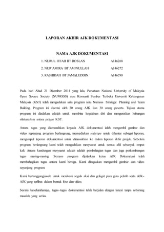 LAPORAN AKHIR AJK DOKUMENTASI
NAMA AJK DOKUMENTASI
1. NURUL IFFAH BT ROSLAN A146268
2. NUR’AMIRA BT AMINULLAH A146272
3. RASHIDAH BT JAMALUDDIN A146298
Pada hari Ahad 21 Disember 2014 yang lalu, Persatuan National University of Malaysia
Open Source Society (NUMOSS) atau Komuniti Sumber Terbuka Universiti Kebangsaan
Malaysia (KST) telah mengadakan satu program iaitu Numoss Strategic Planning and Team
Building. Program ini disertai oleh 20 orang AJK dan 30 orang peserta. Tujuan utama
program ini diadakan adalah untuk membina keyakinan diri dan mengeratkan hubungan
silaturrahim antara pelajar KST.
Antara tugas yang diamanahkan kepada AJK dokumentasi ialah mengambil gambar dan
video sepanjang program berlangsung, menyediakan softcopy untuk dihantar sebagai laporan,
mengumpul laporan dokumentasi untuk dimasukkan ke dalam laporan akhir projek. Sebelum
program berlangsung kami telah mengadakan mesyuarat untuk semua ahli sebanyak empat
kali. Antara kandungan mesyuarat adalah adalah pembahagian tugas dan juga perkembangan
tugas masing-masing. Semasa program dijalankan ketua AJK Dokumetasi telah
membahagikan tugas antara kami bertiga. Kami ditugaskan mengambil gambar dan video
sepanjang program.
Kami bertanggungjawab untuk merakam segala aksi dan gelagat para guru pelatih serta AJK-
AJK yang terlibat dalam bentuk foto dan video.
Secara keseluruhannya, tugas–tugas dokumentasi telah berjalan dengan lancar tanpa sebarang
masalah yang serius.
 