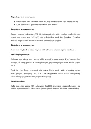 Tugas-tugas sebelum program:
 Perbincangan telah dilakukan antara AJK bagi membahagikan tugas masing-masing.
 Kami menyediakan peralatan dokumentasi iaitu kamera.
Tugas-tugas semasa program:
Semasa program berlangsung, AJK ini bertanggungjawab untuk merakam segala aksi dan
gelagat para peserta serta AJK-AJK yang terlibat dalam bentuk foto dan video. Kemudian,
foto-foto ini perlu didokumentasikan dalam laporan selepas program.
Tugas-tugas selepas program:
Kami telah menghasilkan video program untuk diletakkan di dalam laporan keseluruhan.
Masalah yang dihadapi:
Setibanya kami disana, para peserta adalah seramai 30 orang sahaja. Kami menjangkakan
sebanyak 80 orang peserta. Walau bagaimanapun, perjalanan program tetap berjalan dengan
lancar.
Selain itu, kami hanya mempunyai satu kamera Canon sahaja untuk menangkap gambar
ketika program berlangsung. Jadi, AJK kami menggunakan kamera telefon masing-masing
untuk menangkap gambar ketika program berlangsung.
Penambahbaikan:
Pada masa akan datang AJK dokumentasi hendaklah mempunyai sekurang-kurangnya dua
kamera bagi membolehkan lebih banyak gambar-gambar menarik dan cantik dapat ditangkap.
 