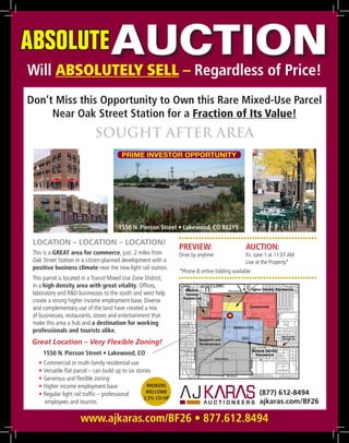 ABSOLUTE AUCTION
Will ABSOLUTELY SELL – Regardless of Price!
Don’t Miss this Opportunity to Own this Rare Mixed-Use Parcel
     Near Oak Street Station for a Fraction of Its Value!
                             SOUGHT AFTER AREA
                                         PRIME INVESTOR OPPORTUNITY




                                       1550 N. Pierson Street • Lakewood, CO 80215
                                                                  •••••••••••••••••••••••••••••••••••••••••••••••••
 LOCATION – LOCATION – LOCATION!
                                                                  PREVIEW:               AUCTION:
 This is a GREAT area for commerce, just .2 miles from            Drive by anytime       Fri. June 1 at 11:07 AM
 Oak Street Station in a citizen-planned development with a                              Live at the Property*
 positive business climate near the new light rail station.
                                                                  *Phone & online bidding available
 This parcel is located in a Transit Mixed Use Zone District,     •••••••••••••••••••••••••••••••••••••••••••••••••
 in a high density area with great vitality. Offices,
 laboratory and R&D businesses to the south and west help
 create a strong higher income employment base. Diverse
 and complementary use of the land have created a mix
 of businesses, restaurants, stores and entertainment that                           
 make this area a hub and a destination for working
 professionals and tourists alike.
 Great Location – Very Flexible Zoning!
     1550 N. Pierson Street • Lakewood, CO
   • Commercial or multi-family residential use
   • Versatile flat parcel – can build up to six stories
   • Generous and flexible zoning
   • Higher income employment base                    BROKERS
   • Regular light rail traffic – professional        WELCOME                                  (877) 612-8494
                                                     2.5% CO-OP
     employees and tourists                                                                    ajkaras.com/BF26

                      www.ajkaras.com/BF26 • 877.612.8494
 