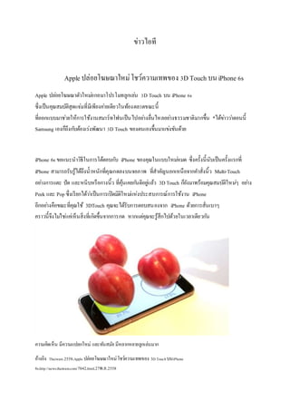 ข่าวไอที
Apple ปล่อยโฆษณาใหม่โชว์ความเทพของ 3D Touch บนiPhone 6s
Apple ปล่อยโฆษณาตัวใหม่อกอมาโปรโมทลูกเล่น 3D Touch บน iPhone 6s
ซึ่งเป็นคุณสมบัติสุดแจ่มที่มีเพียงค่ายเดียวในท้องตลาดขณะนี้
ที่ออกแบบมาช่วยให้การใช้งานสมาร์ทโฟนเป็นไปอย่างลื่นไหลอย่างธรรมชาติมากขึ้น *ได้ข่าวว่าตอนนี้
Samsung เองก็ถึงกับต้องเร่งพัฒนา 3D Touch ของตนเองขึ้นมาแข่งขันด้วย
iPhone 6s ขอแนะนาวิธีในการโต้ตอบกับ iPhone ของคุณในแบบใหม่หมด ซึ่งครั้งนี้นับเป็นครั้งแรกที่
iPhone สามารถรับรู้ได้ถึงน้าหนักที่คุณกดลงบนจอภาพ ที่สาคัญนอกเหนือจากคาสั่งนิ้ว Multi-Touch
อย่างการแตะ ปัด และหนีบหรือกางนิ้ว ที่คุ้นเคยกันดีอยู่แล้ว 3DTouch ก็ยังมาพร้อมคุณสมบัติใหม่ๆ อย่าง
Peek และ Pop ซึ่งเรียกได้ว่าเป็นการเปิดมิติใหม่แห่งประสบการณ์การใช้งาน iPhone
อีกอย่างคือขณะที่คุณใช้ 3DTouch คุณจะได้รับการตอบสนองจาก iPhone ด้วยการสั่นเบาๆ
คราวนี้จึงไม่ใช่แค่เห็นสิ่งที่เกิดขึ้นจากการกด หากแต่คุณจะรู้สึกไปด้วยในเวลาเดียวกัน
ความคิดเห็น มีความแปลกใหม่ และทันสมัย มีหลากหลายลูกเล่นมาก
อ้างอิง Thaiware.2558.Apple ปล่อยโฆษณาใหม่โชว์ความเทพของ 3D TouchบนiPhone
6s.http://news.thaiware.com/7042.html.27พ.ย.2558
 