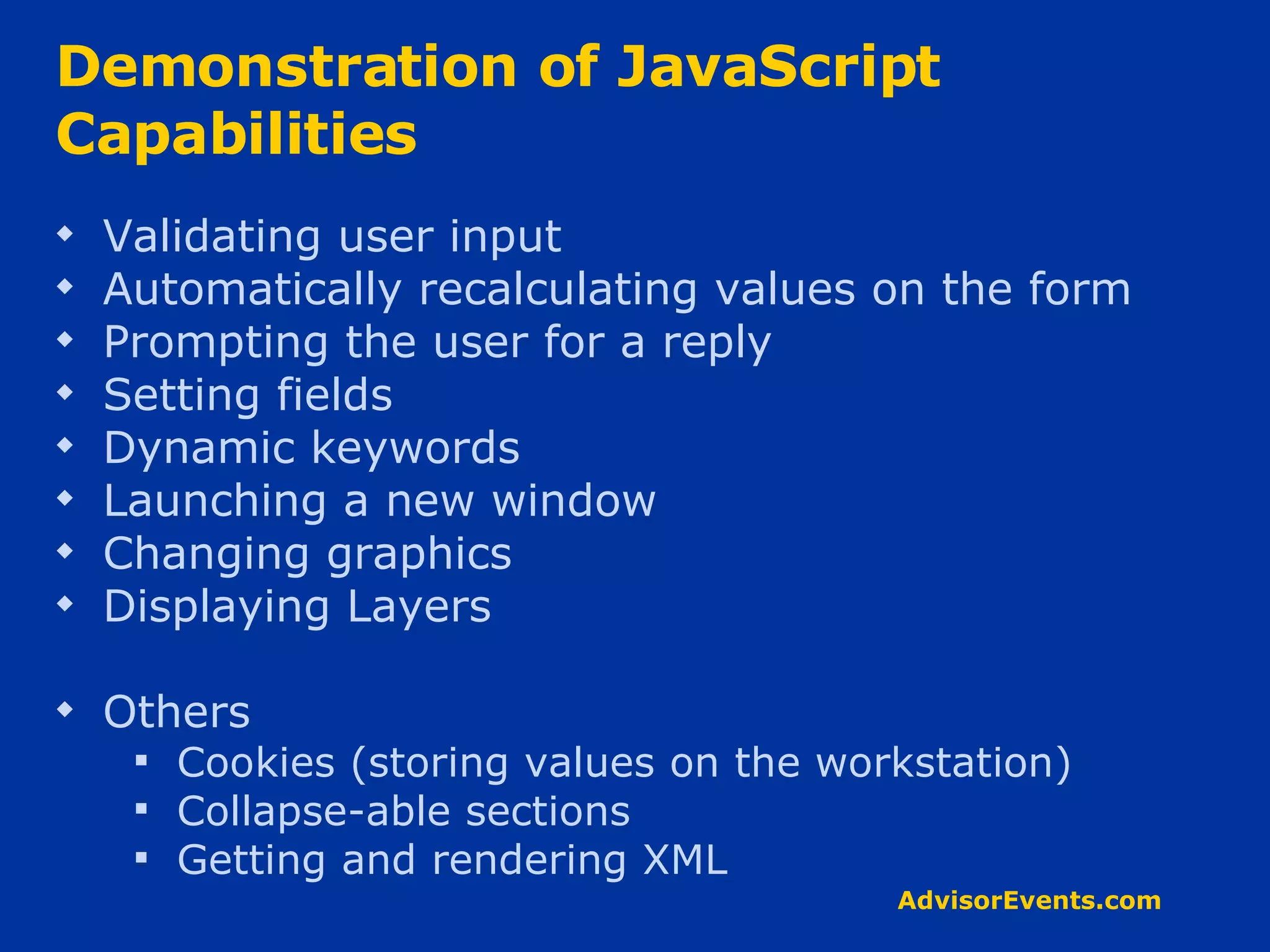 Demonstration of JavaScript Capabilities Validating user input  Automatically recalculating values on the form  Prompting the user for a reply Setting fields Dynamic keywords  Launching a new window Changing graphics Displaying Layers Others Cookies (storing values on the workstation) Collapse-able sections Getting and rendering XML 