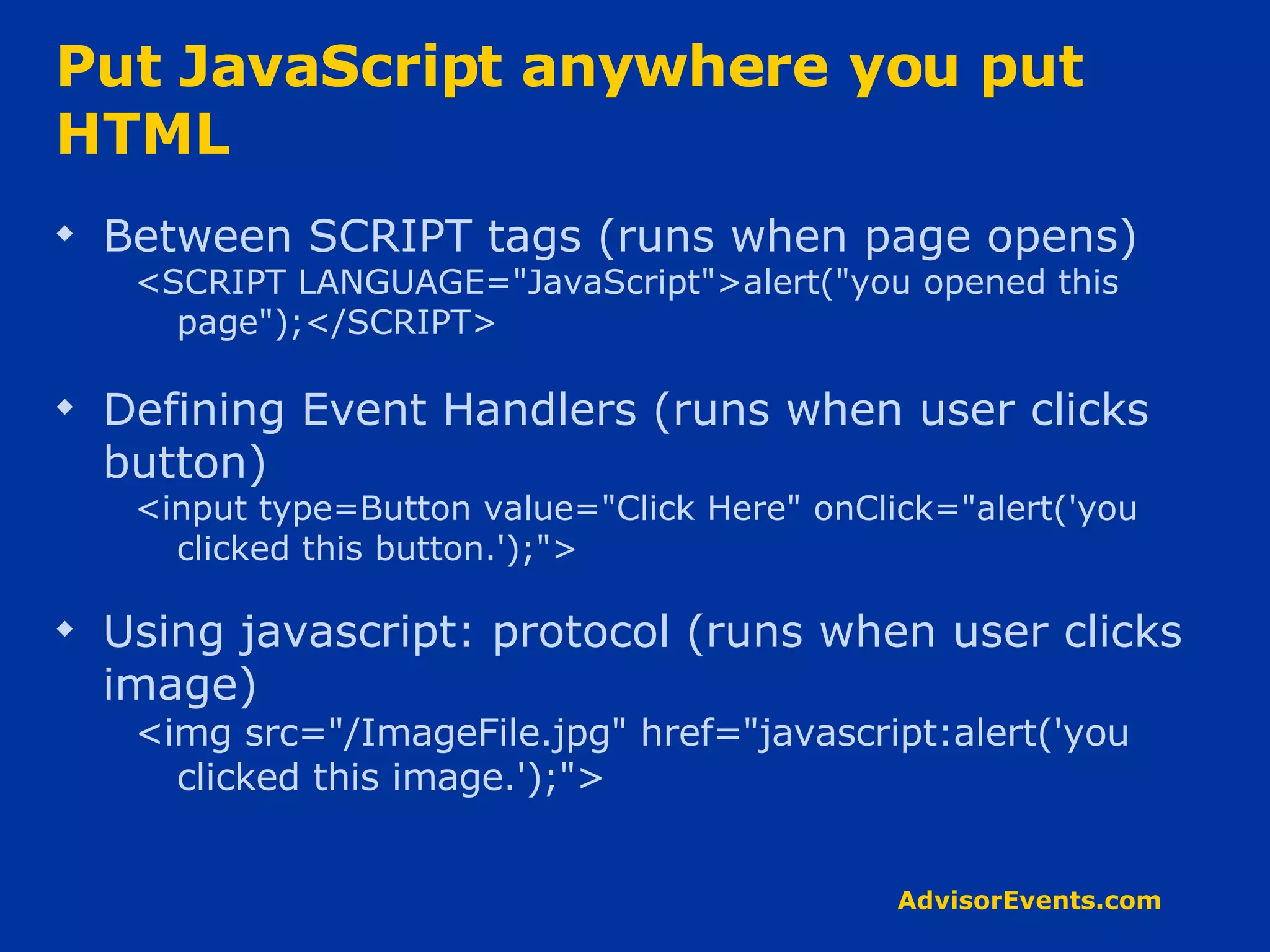 Put JavaScript anywhere you put HTML Between SCRIPT tags (runs when page opens) <SCRIPT LANGUAGE=&quot;JavaScript&quot;>alert(&quot;you opened this page&quot;);</SCRIPT> Defining Event Handlers (runs when user clicks button) <input type=Button value=&quot;Click Here&quot; onClick=&quot;alert('you clicked this button.');&quot;> Using javascript: protocol (runs when user clicks image) <img src=&quot;/ImageFile.jpg&quot; href=&quot;javascript:alert('you clicked this image.');&quot;> 