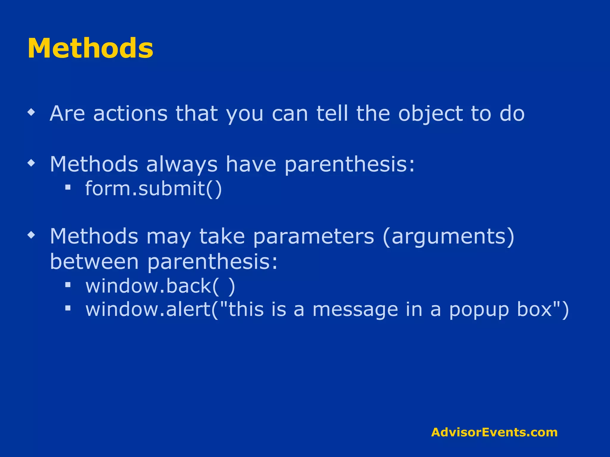 Methods Are actions that you can tell the object to do Methods always have parenthesis: form.submit() Methods may take parameters (arguments) between parenthesis: window.back( ) window.alert(&quot;this is a message in a popup box&quot;) 
