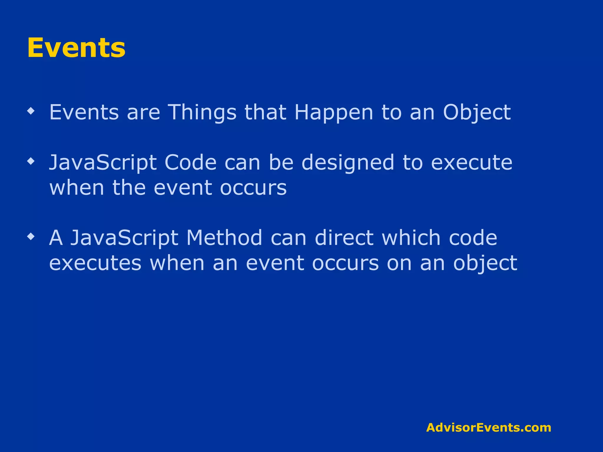 Events Events are Things that Happen to an Object JavaScript Code can be designed to execute when the event occurs A JavaScript Method can direct which code executes when an event occurs on an object 