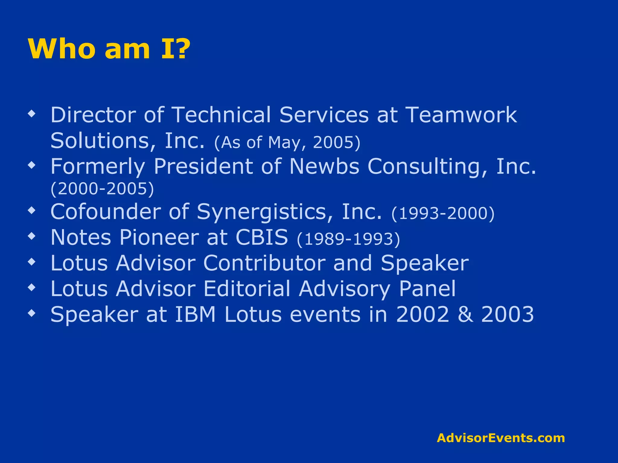 Who am I? Director of Technical Services at Teamwork Solutions, Inc.  (As of May, 2005) Formerly President of Newbs Consulting, Inc.  (2000-2005) Cofounder of Synergistics, Inc.  (1993-2000) Notes Pioneer at CBIS  (1989-1993) Lotus Advisor Contributor and Speaker Lotus Advisor Editorial Advisory Panel Speaker at IBM Lotus events in 2002 & 2003 