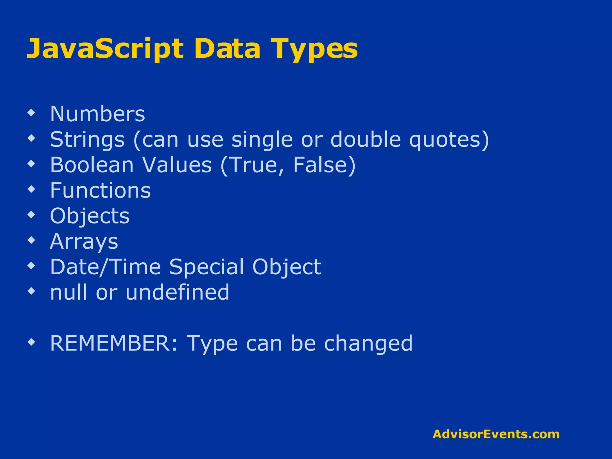 JavaScript Data Types Numbers  Strings (can use single or double quotes) Boolean Values (True, False) Functions Objects Arrays Date/Time Special Object null or undefined REMEMBER: Type can be changed 