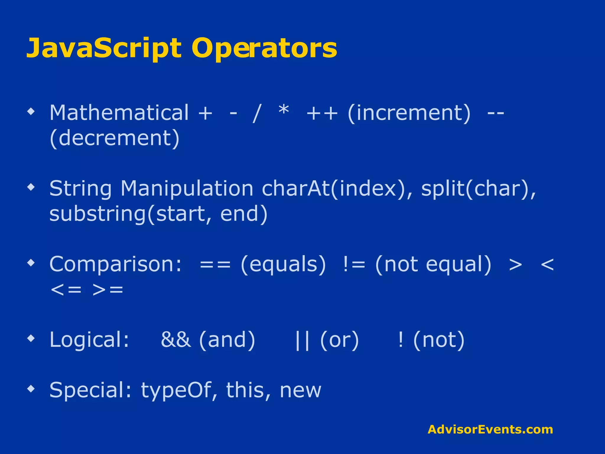 JavaScript Operators Mathematical +  -  /  *  ++ (increment)  -- (decrement) String Manipulation charAt(index), split(char), substring(start, end) Comparison:  == (equals)  != (not equal)  >  <  <= >= Logical:  && (and)  || (or)  ! (not) Special: typeOf, this, new 