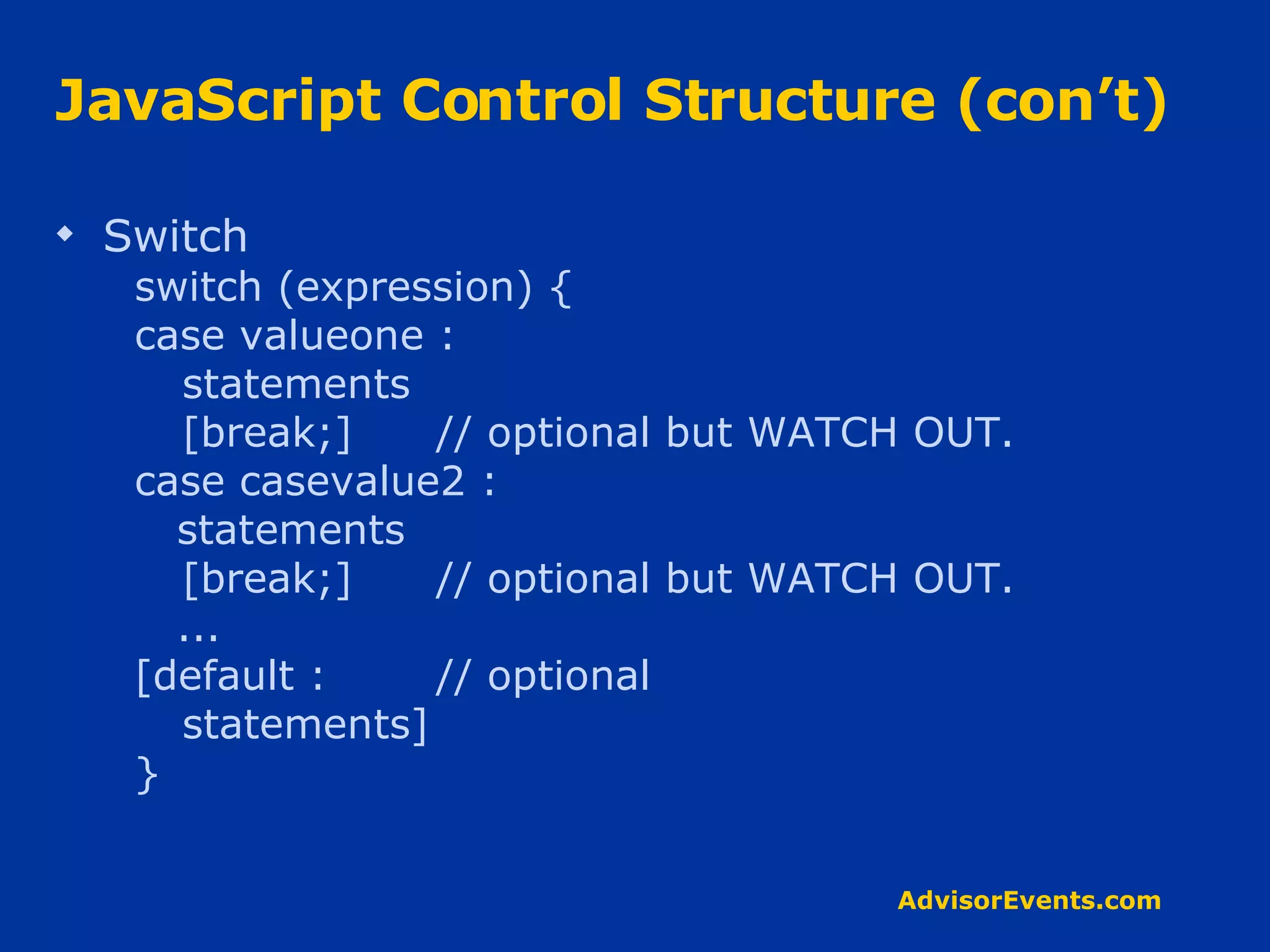 JavaScript Control Structure (con’t) Switch switch (expression) { case valueone : statements [break;] // optional but WATCH OUT. case casevalue2 : statements [break;]  // optional but WATCH OUT. ... [default : // optional statements] } 