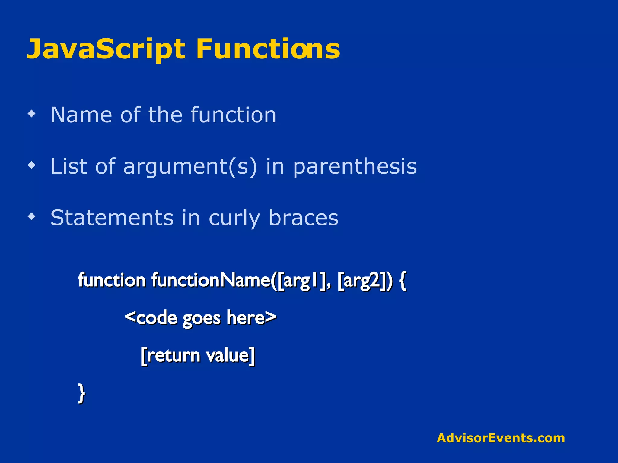 JavaScript Functions Name of the function List of argument(s) in parenthesis  Statements in curly braces  function functionName([arg1], [arg2]) { <code goes here> [return value] } 