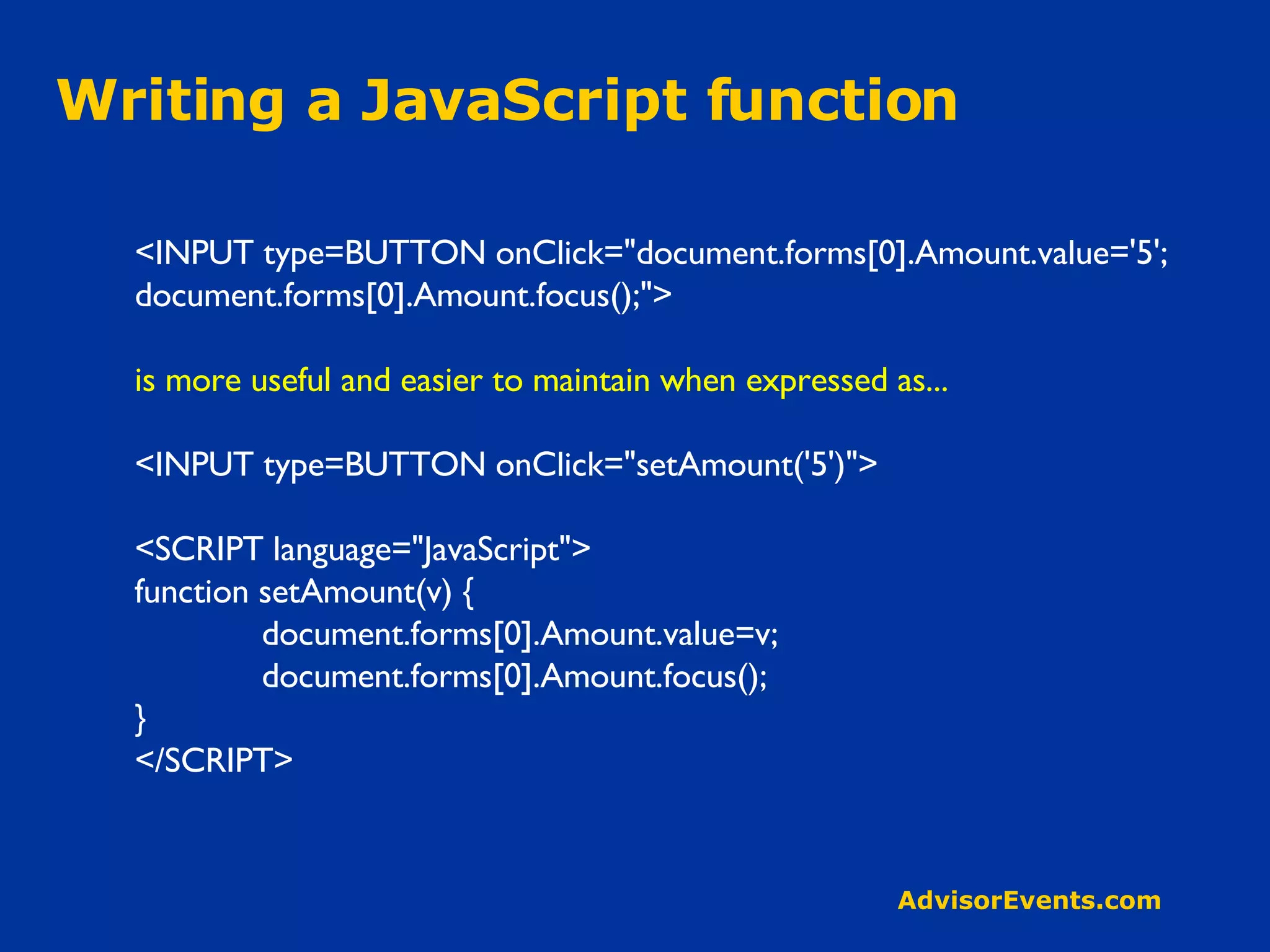 Writing a JavaScript function <INPUT type=BUTTON onClick=&quot;document.forms[0].Amount.value='5'; document.forms[0].Amount.focus();&quot;> is more useful and easier to maintain when expressed as... <INPUT type=BUTTON onClick=&quot;setAmount('5')&quot;> <SCRIPT language=&quot;JavaScript&quot;> function setAmount(v) { document.forms[0].Amount.value=v; document.forms[0].Amount.focus(); } </SCRIPT> 