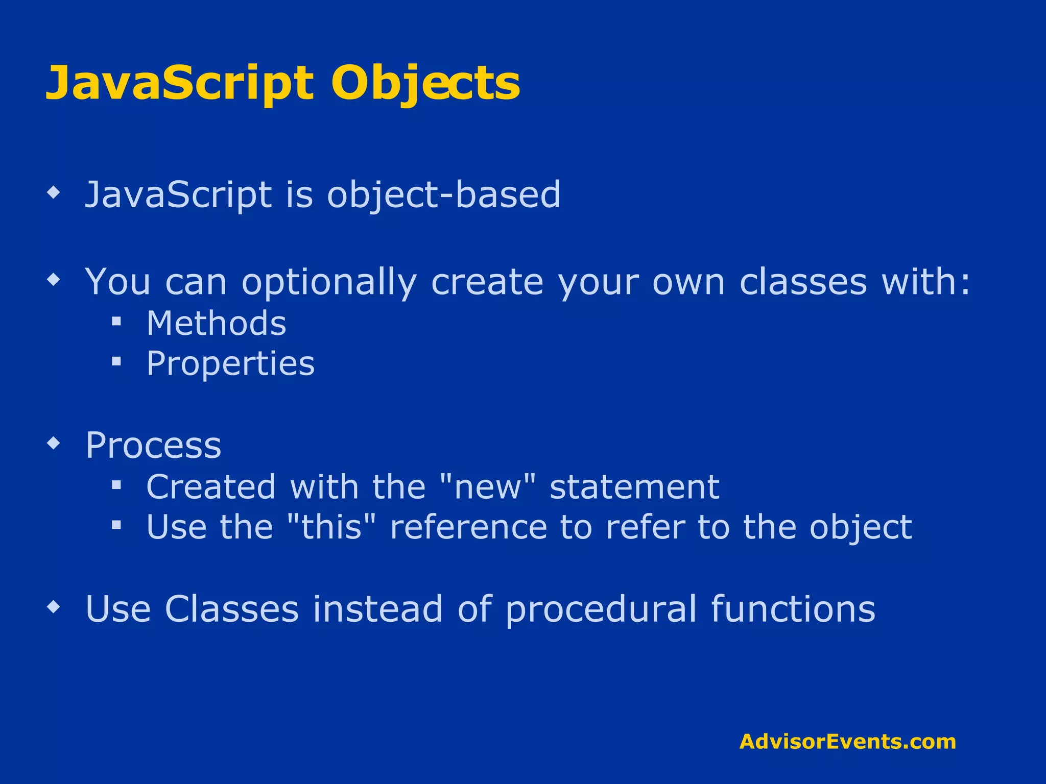 JavaScript Objects JavaScript is object-based You can optionally create your own classes with: Methods  Properties Process Created with the &quot;new&quot; statement Use the &quot;this&quot; reference to refer to the object Use Classes instead of procedural functions 