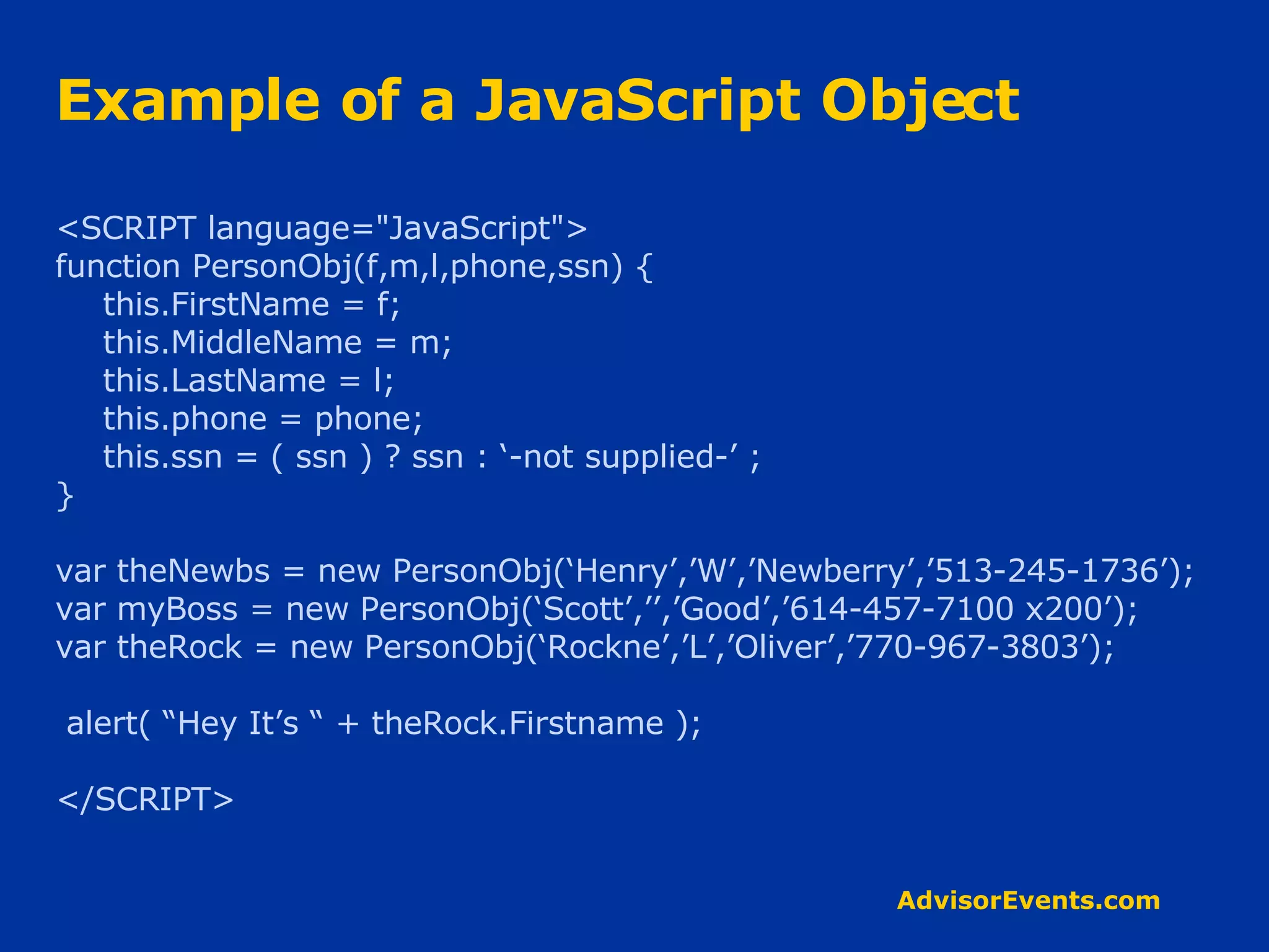 Example of a JavaScript Object <SCRIPT language=&quot;JavaScript&quot;> function PersonObj(f,m,l,phone,ssn) { this.FirstName = f; this.MiddleName = m; this.LastName = l; this.phone = phone; this.ssn = ( ssn ) ? ssn : ‘-not supplied-’ ; } var theNewbs = new PersonObj(‘Henry’,’W’,’Newberry’,’513-245-1736’); var myBoss = new PersonObj(‘Scott’,’’,’Good’,’614-457-7100 x200’); var theRock = new PersonObj(‘Rockne’,’L’,’Oliver’,’770-967-3803’); alert( “Hey It’s “ + theRock.Firstname ); </SCRIPT> 