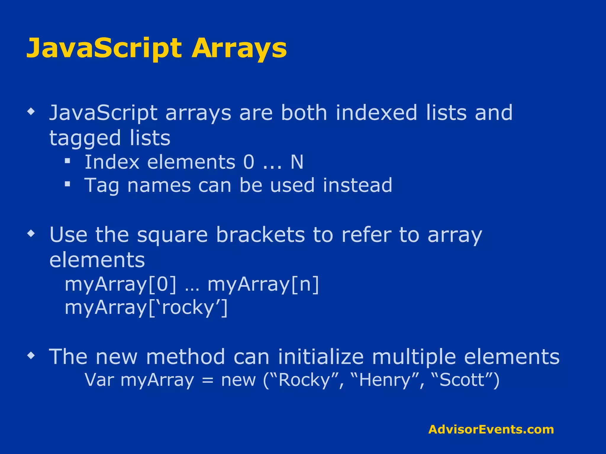 JavaScript Arrays JavaScript arrays are both indexed lists and tagged lists Index elements 0 ... N Tag names can be used instead Use the square brackets to refer to array elements myArray[0] … myArray[n] myArray[‘rocky’] The new method can initialize multiple elements Var myArray = new (“Rocky”, “Henry”, “Scott”) 