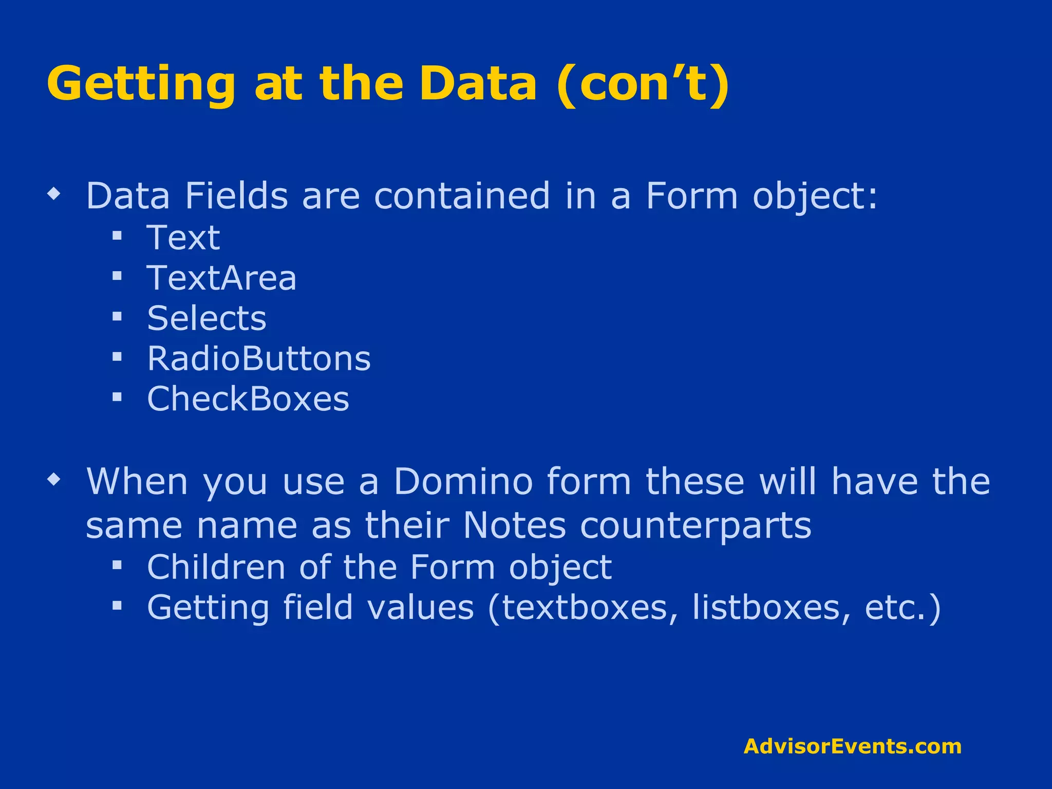 Getting at the Data (con’t) Data Fields are contained in a Form object: Text TextArea Selects RadioButtons CheckBoxes When you use a Domino form these will have the same name as their Notes counterparts Children of the Form object Getting field values (textboxes, listboxes, etc.) 