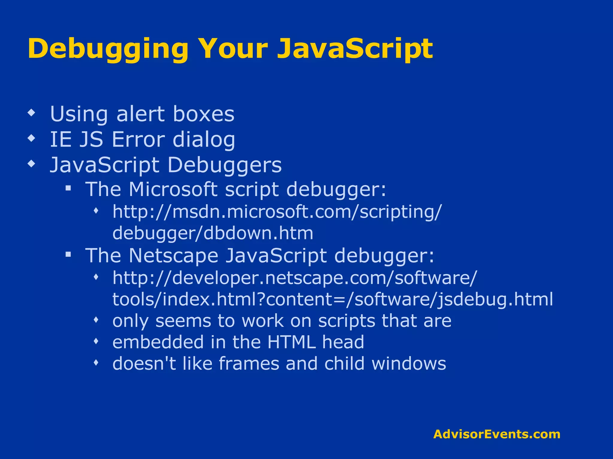 Debugging Your JavaScript Using alert boxes IE JS Error dialog JavaScript Debuggers The Microsoft script debugger: http://msdn.microsoft.com/scripting/ debugger/dbdown.htm The Netscape JavaScript debugger: http://developer.netscape.com/software/ tools/index.html?content=/software/jsdebug.html only seems to work on scripts that are embedded in the HTML head doesn't like frames and child windows 