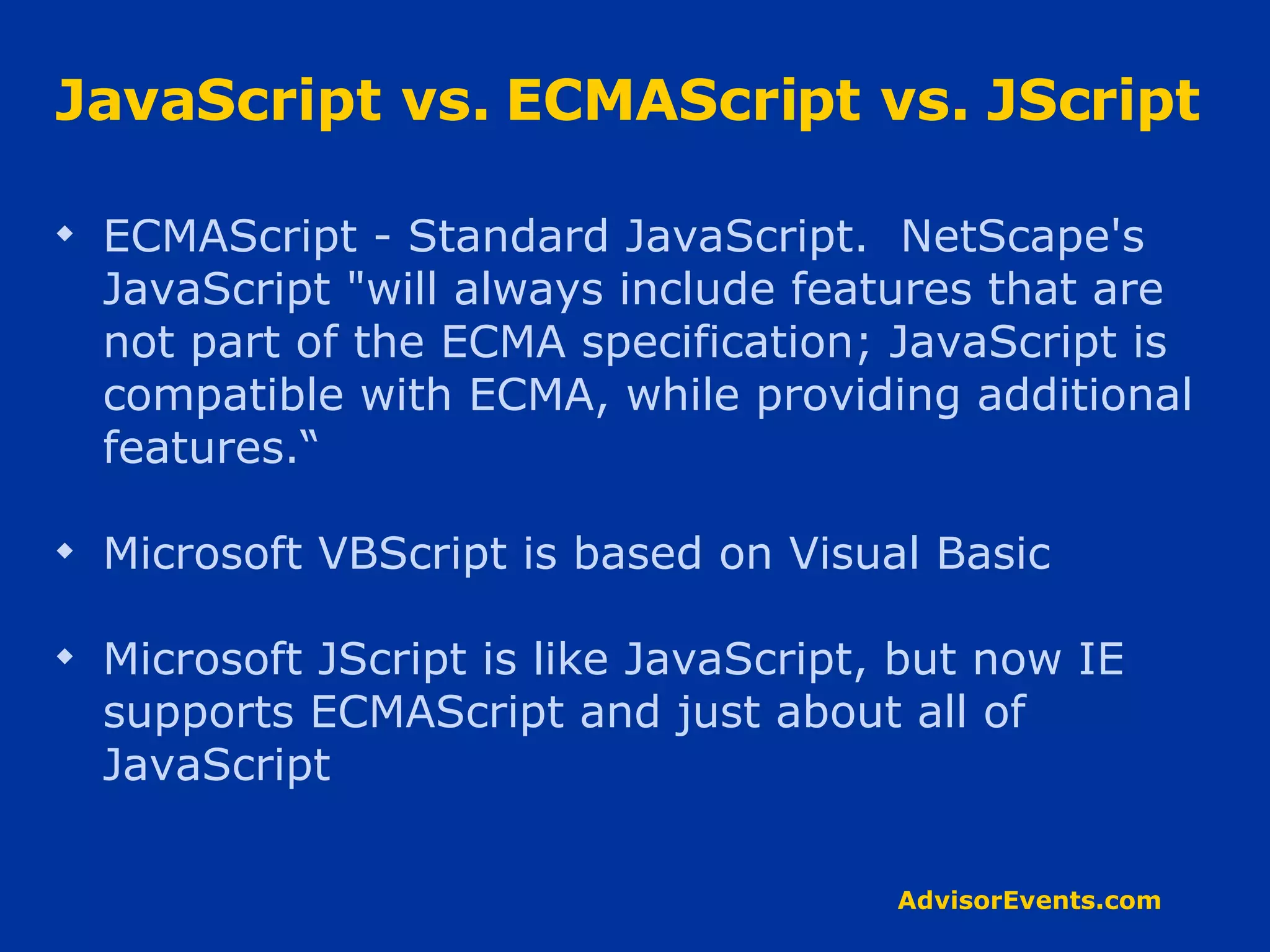 JavaScript vs. ECMAScript vs. JScript ECMAScript - Standard JavaScript.  NetScape's JavaScript &quot;will always include features that are not part of the ECMA specification; JavaScript is compatible with ECMA, while providing additional features.“ Microsoft VBScript is based on Visual Basic Microsoft JScript is like JavaScript, but now IE supports ECMAScript and just about all of JavaScript 
