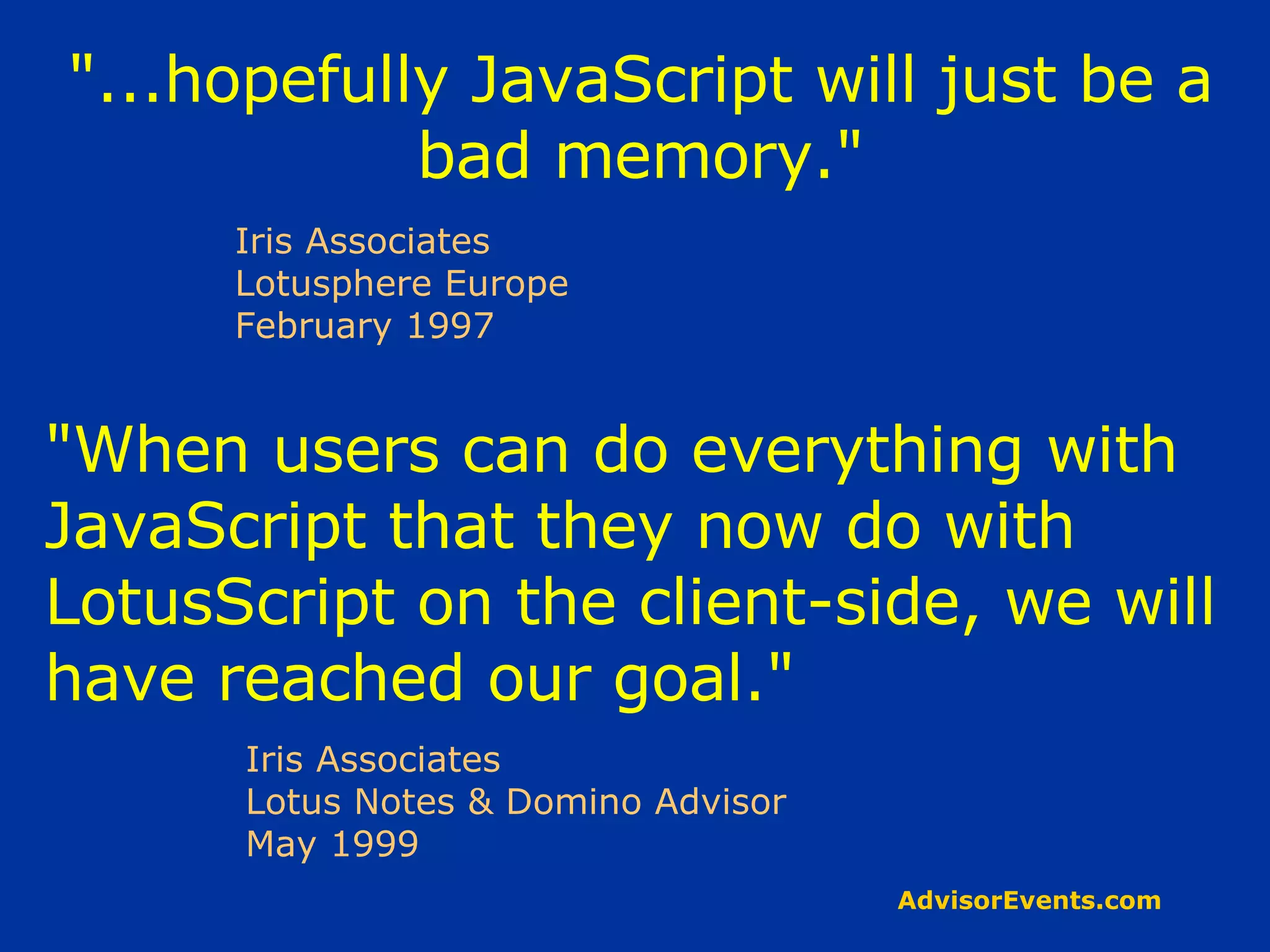 &quot;...hopefully JavaScript will just be a bad memory.&quot; Iris Associates Lotusphere Europe February 1997 &quot;When users can do everything with JavaScript that they now do with LotusScript on the client-side, we will have reached our goal.&quot; Iris Associates Lotus Notes & Domino Advisor May 1999 