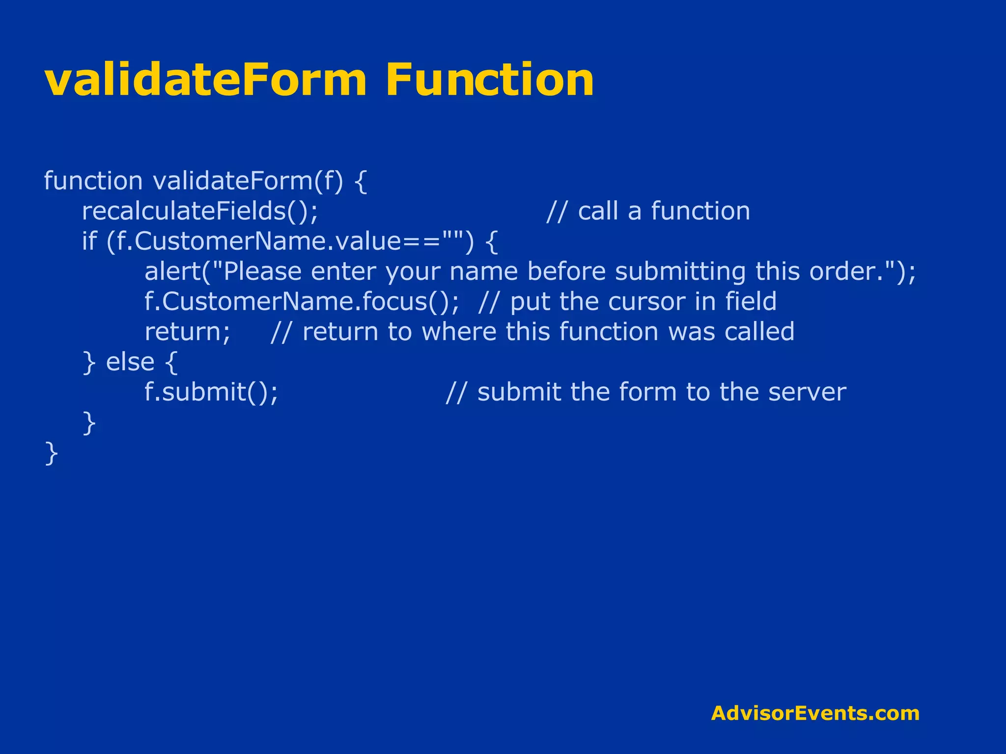 validateForm Function function validateForm(f) { recalculateFields();  // call a function if (f.CustomerName.value==&quot;&quot;) { alert(&quot;Please enter your name before submitting this order.&quot;); f.CustomerName.focus();  // put the cursor in field return;   // return to where this function was called } else { f.submit(); // submit the form to the server } } 