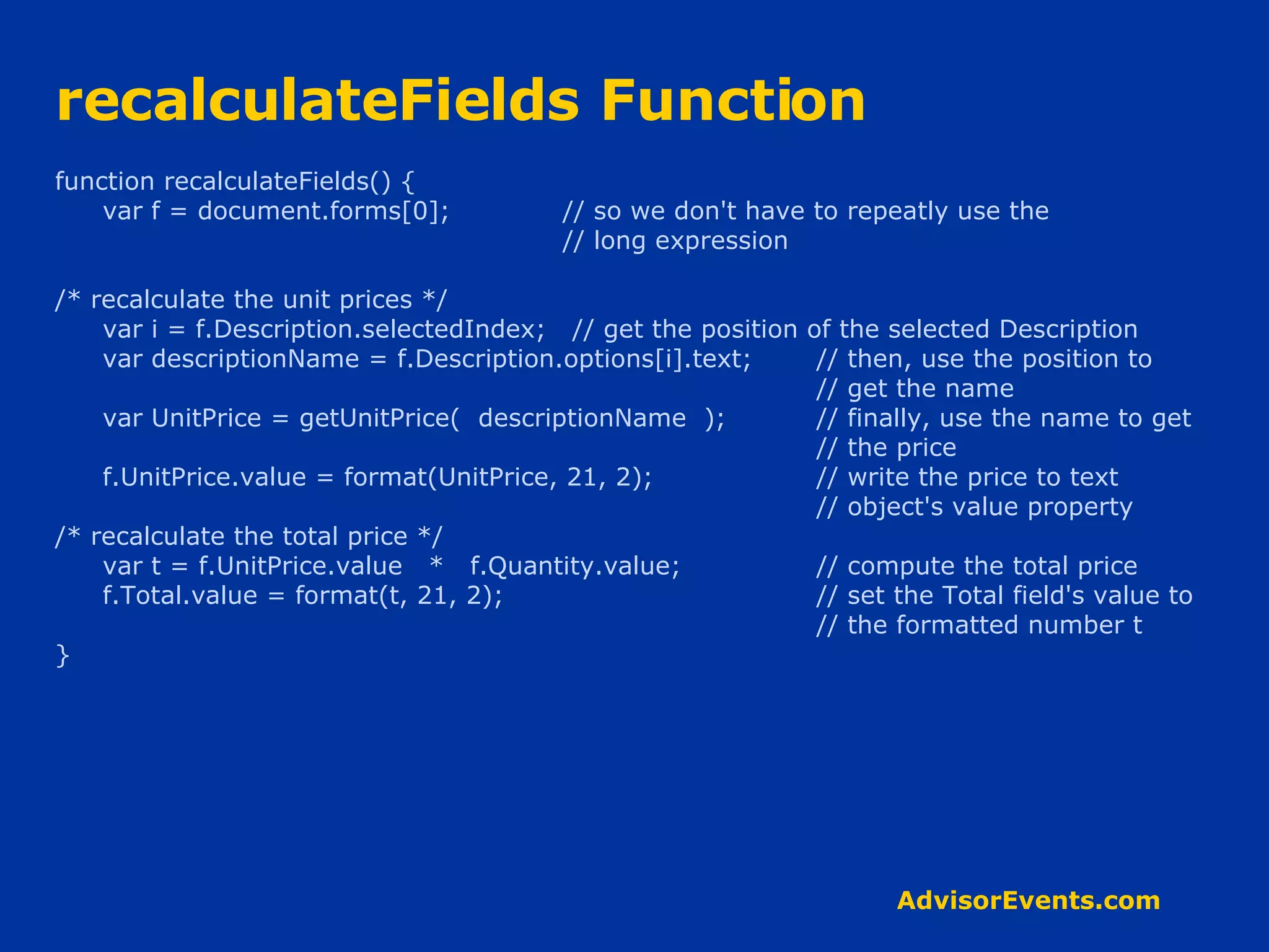 recalculateFields Function function recalculateFields() { var f = document.forms[0]; // so we don't have to repeatly use the // long expression /* recalculate the unit prices */ var i = f.Description.selectedIndex;  // get the position of the selected Description var descriptionName = f.Description.options[i].text;  // then, use the position to // get the name var UnitPrice = getUnitPrice(  descriptionName  ); // finally, use the name to get // the price f.UnitPrice.value = format(UnitPrice, 21, 2);  // write the price to text  // object's value property /* recalculate the total price */ var t = f.UnitPrice.value  *  f.Quantity.value;  // compute the total price f.Total.value = format(t, 21, 2);  // set the Total field's value to // the formatted number t } 