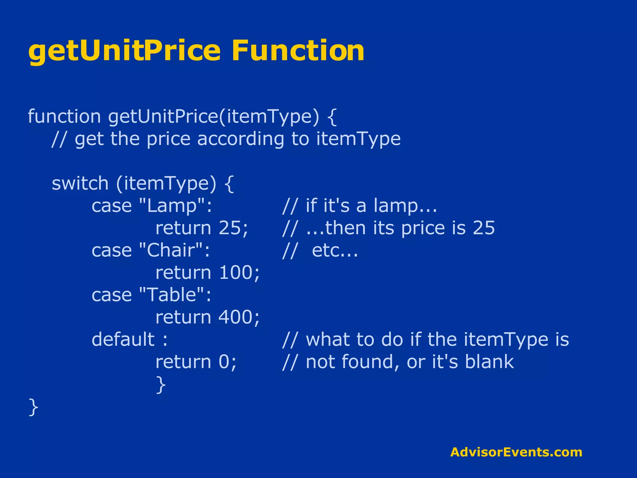 getUnitPrice Function function getUnitPrice(itemType) { // get the price according to itemType switch (itemType) { case &quot;Lamp&quot;: // if it's a lamp... return 25; // ...then its price is 25 case &quot;Chair&quot;: //  etc... return 100; case &quot;Table&quot;: return 400; default : // what to do if the itemType is return 0; // not found, or it's blank } } 