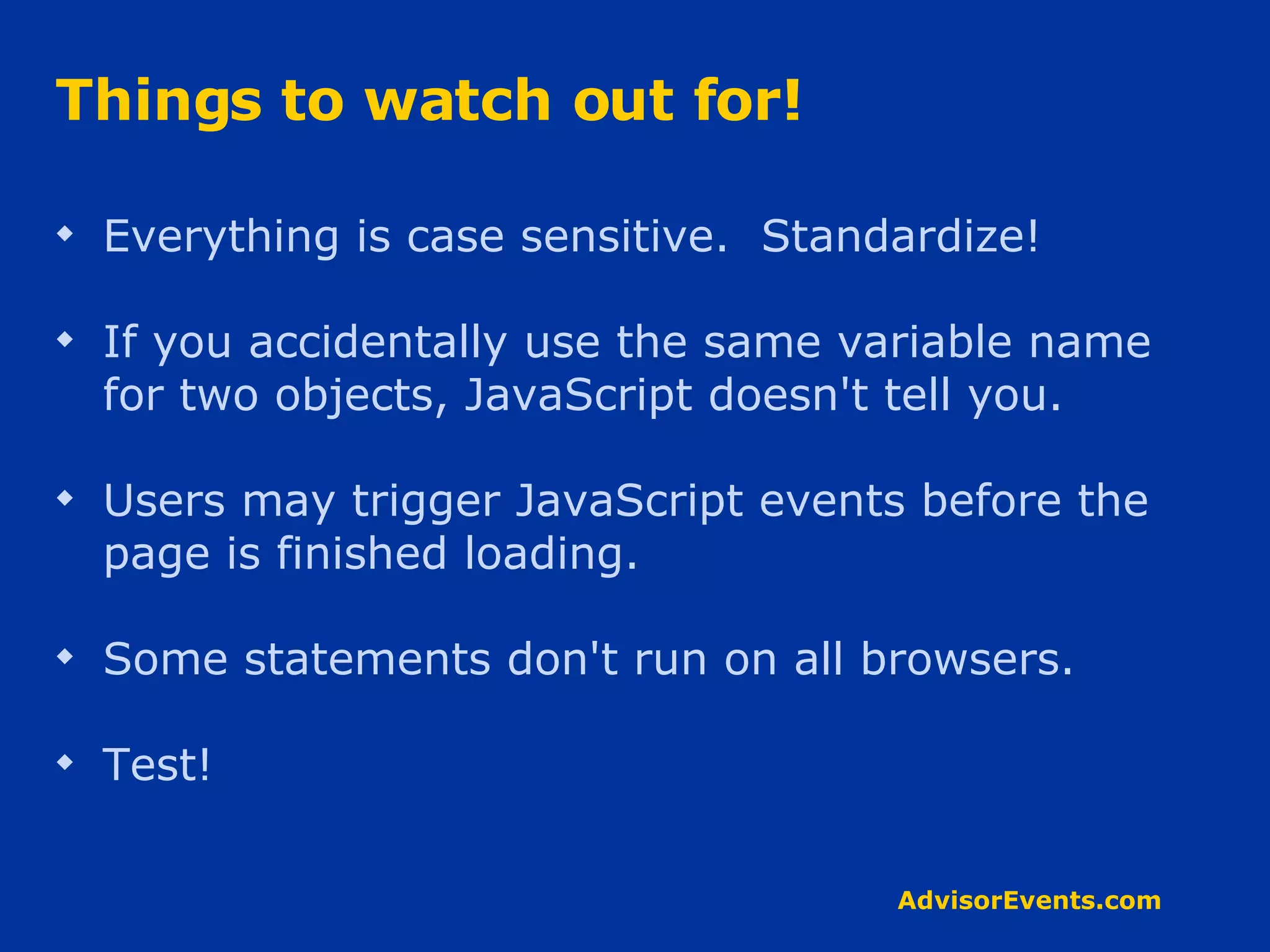 Things to watch out for! Everything is case sensitive.  Standardize! If you accidentally use the same variable name for two objects, JavaScript doesn't tell you. Users may trigger JavaScript events before the page is finished loading. Some statements don't run on all browsers.  Test! 